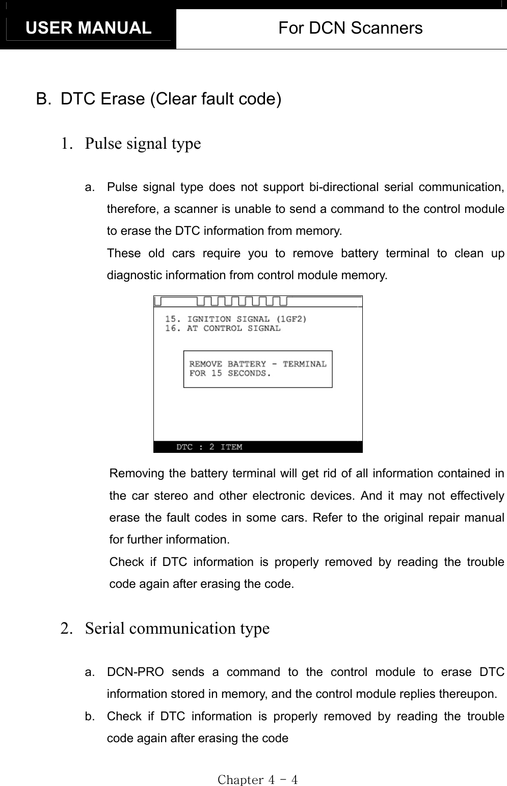 USER MANUAL  For DCN Scanners GjG[GTG[GB.  DTC Erase (Clear fault code) 1.  Pulse signal type a.  Pulse signal type does not support bi-directional serial communication, therefore, a scanner is unable to send a command to the control module to erase the DTC information from memory.     These old cars require you to remove battery terminal to clean up diagnostic information from control module memory. Removing the battery terminal will get rid of all information contained in the car stereo and other electronic devices. And it may not effectively erase the fault codes in some cars. Refer to the original repair manual for further information. Check if DTC information is properly removed by reading the trouble code again after erasing the code. 2.  Serial communication type a.  DCN-PRO sends a command to the control module to erase DTC information stored in memory, and the control module replies thereupon. b.  Check if DTC information is properly removed by reading the trouble code again after erasing the code 
