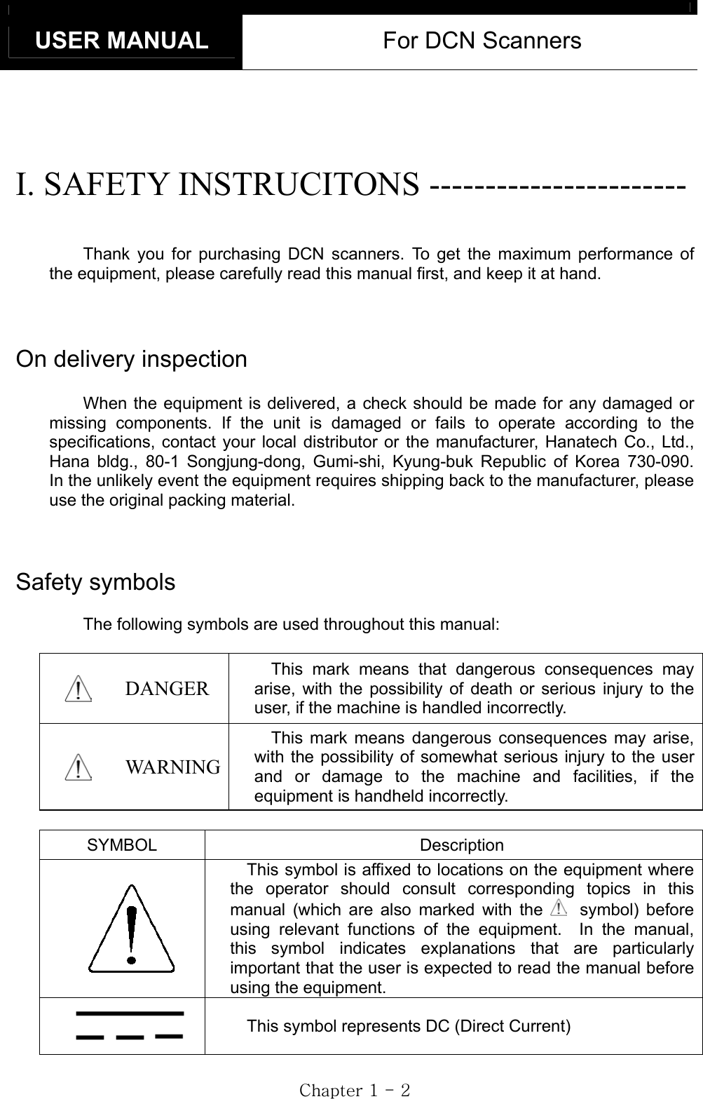 USER MANUAL  For DCN Scanners GjGXGTGYGI. SAFETY INSTRUCITONS ----------------------- Thank you for purchasing DCN scanners. To get the maximum performance of the equipment, please carefully read this manual first, and keep it at hand. On delivery inspection When the equipment is delivered, a check should be made for any damaged or missing components. If the unit is damaged or fails to operate according to the specifications, contact your local distributor or the manufacturer, Hanatech Co., Ltd., Hana bldg., 80-1 Songjung-dong, Gumi-shi, Kyung-buk Republic of Korea 730-090.  In the unlikely event the equipment requires shipping back to the manufacturer, please use the original packing material. Safety symbols The following symbols are used throughout this manual: DANGER This mark means that dangerous consequences may arise, with the possibility of death or serious injury to the user, if the machine is handled incorrectly. WARNING This mark means dangerous consequences may arise, with the possibility of somewhat serious injury to the user and or damage to the machine and facilities, if the equipment is handheld incorrectly. SYMBOL Description This symbol is affixed to locations on the equipment where the operator should consult corresponding topics in this manual (which are also marked with the symbol) before using relevant functions of the equipment.  In the manual, this symbol indicates explanations that are particularly important that the user is expected to read the manual before using the equipment. This symbol represents DC (Direct Current) 