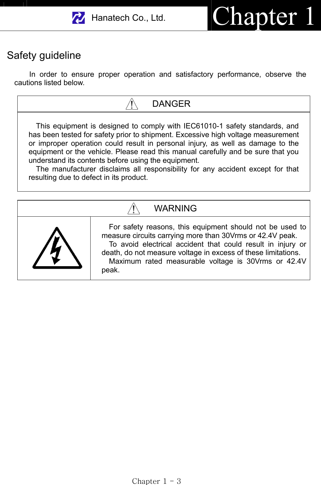 Hanatech Co., Ltd.  Chapter 1GjGXGTGZGSafety guideline In order to ensure proper operation and satisfactory performance, observe the cautions listed below. DANGER This equipment is designed to comply with IEC61010-1 safety standards, and has been tested for safety prior to shipment. Excessive high voltage measurement or improper operation could result in personal injury, as well as damage to the equipment or the vehicle. Please read this manual carefully and be sure that you understand its contents before using the equipment.                 The manufacturer disclaims all responsibility for any accident except for that resulting due to defect in its product. WARNING For safety reasons, this equipment should not be used to measure circuits carrying more than 30Vrms or 42.4V peak. To avoid electrical accident that could result in injury or death, do not measure voltage in excess of these limitations. Maximum rated measurable voltage is 30Vrms or 42.4V peak.  