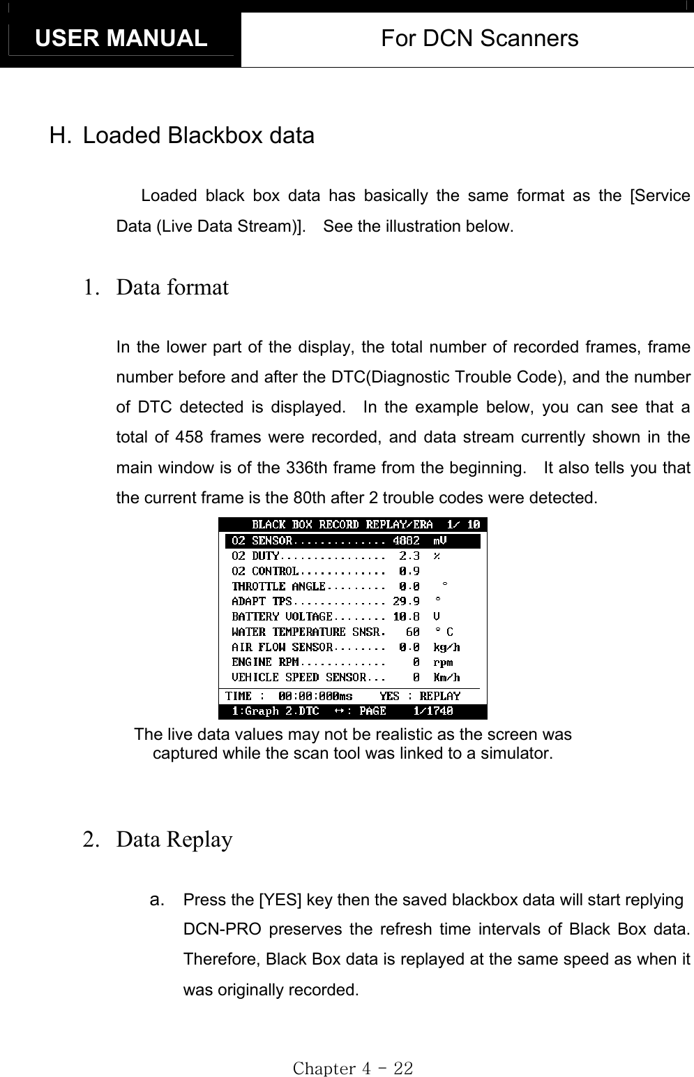 USER MANUAL  For DCN Scanners GjG[GTGYYGH.  Loaded Blackbox data Loaded black box data has basically the same format as the [Service Data (Live Data Stream)].    See the illustration below. 1. Data format In the lower part of the display, the total number of recorded frames, frame number before and after the DTC(Diagnostic Trouble Code), and the number of DTC detected is displayed.  In the example below, you can see that a total of 458 frames were recorded, and data stream currently shown in the main window is of the 336th frame from the beginning.    It also tells you that the current frame is the 80th after 2 trouble codes were detected. The live data values may not be realistic as the screen was   captured while the scan tool was linked to a simulator. 2. Data Replay a.  Press the [YES] key then the saved blackbox data will start replying DCN-PRO preserves the refresh time intervals of Black Box data.  Therefore, Black Box data is replayed at the same speed as when it was originally recorded. 