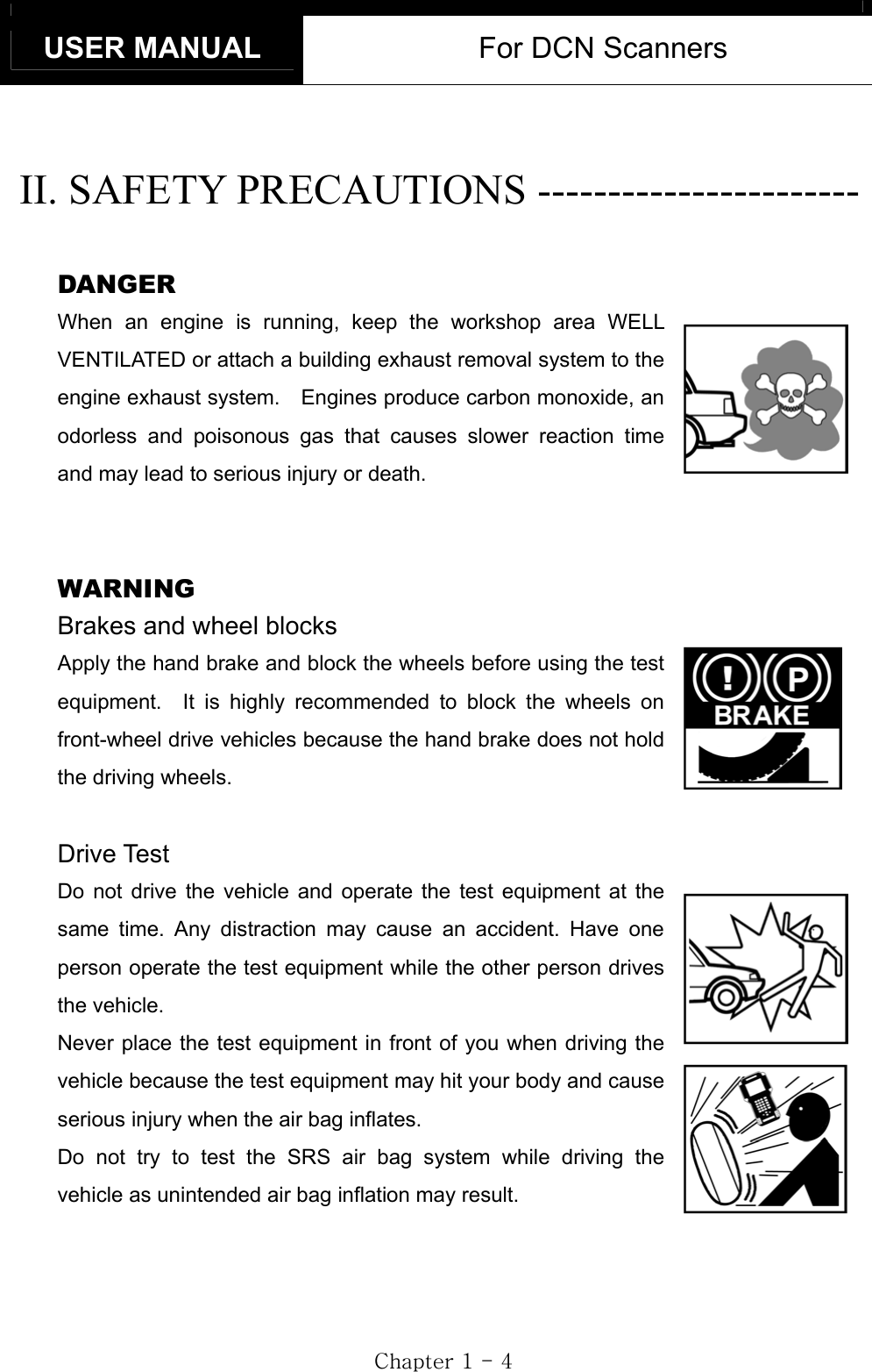 USER MANUAL  For DCN Scanners GjGXGTG[GGII. SAFETY PRECAUTIONS ----------------------- GDANGER When an engine is running, keep the workshop area WELL VENTILATED or attach a building exhaust removal system to the engine exhaust system.    Engines produce carbon monoxide, an odorless and poisonous gas that causes slower reaction time and may lead to serious injury or death. GGWARNING Brakes and wheel blocks Apply the hand brake and block the wheels before using the test equipment.  It is highly recommended to block the wheels on front-wheel drive vehicles because the hand brake does not hold the driving wheels. GDrive Test Do not drive the vehicle and operate the test equipment at the same time. Any distraction may cause an accident. Have one person operate the test equipment while the other person drives the vehicle. Never place the test equipment in front of you when driving the vehicle because the test equipment may hit your body and cause serious injury when the air bag inflates.   Do not try to test the SRS air bag system while driving the vehicle as unintended air bag inflation may result. 