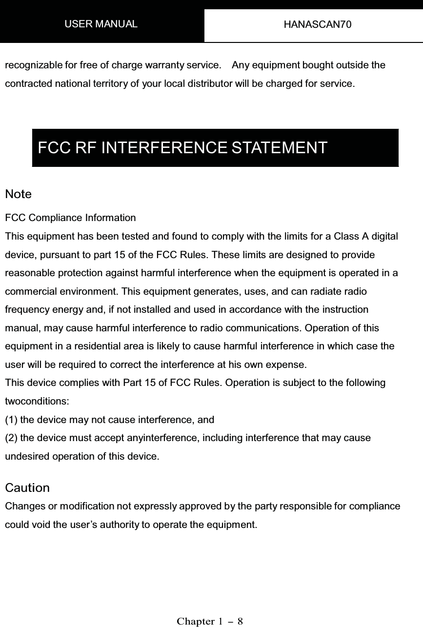 USER MANUAL HANASCAN70   recognizable for free of charge warranty service. Any equipment bought outside the contracted national territory of your local distributor will be charged for service.     FCC RF INTERFERENCE STATEMENT   Note FCC Compliance InformationThis equipment has been tested and found to comply with the limits for a Class A digital device, pursuant to part 15 of the FCC Rules. These limits are designed to provide reasonable protection against harmful interference when the equipment is operated in a commercial environment. This equipment generates, uses, and can radiate radio frequency energy and, if not installed and used in accordance with the instruction manual, may cause harmful interference to radio communications. Operation of thisequipment in a residential area is likely to cause harmful interference in which case the user will be required to correct the interference at his own expense.This device complies with Part 15 of FCC Rules. Operation is subject to the following twoconditions: (1) the device may not cause interference, and (2) the device must accept anyinterference, including interference that may cause undesired operation of this device.  CautionChanges or modification not expressly approved by the party responsible for compliancecould void the user’s authority to operate the equipment.         Chapter1-8