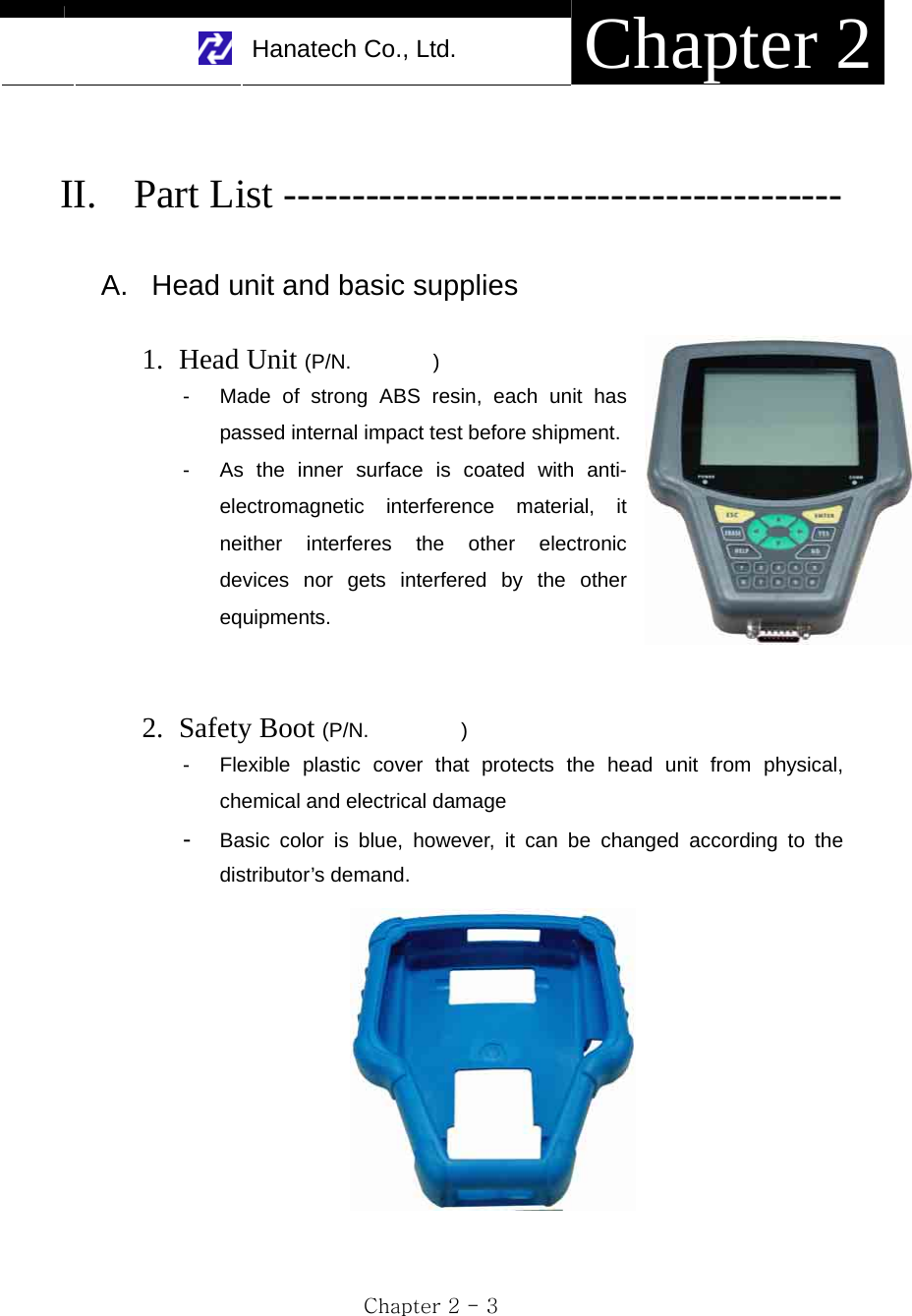     Hanatech Co., Ltd.  Chapter 2 Chapter 2 - 3  II. Part List -----------------------------------------  A.  Head unit and basic supplies  1. Head Unit (P/N.        ) -  Made of strong ABS resin, each unit has passed internal impact test before shipment.   -  As the inner surface is coated with anti-electromagnetic interference material, it neither interferes the other electronic devices nor gets interfered by the other equipments.   2. Safety Boot (P/N.         ) -  Flexible plastic cover that protects the head unit from physical, chemical and electrical damage -  Basic color is blue, however, it can be changed according to the distributor’s demand.   