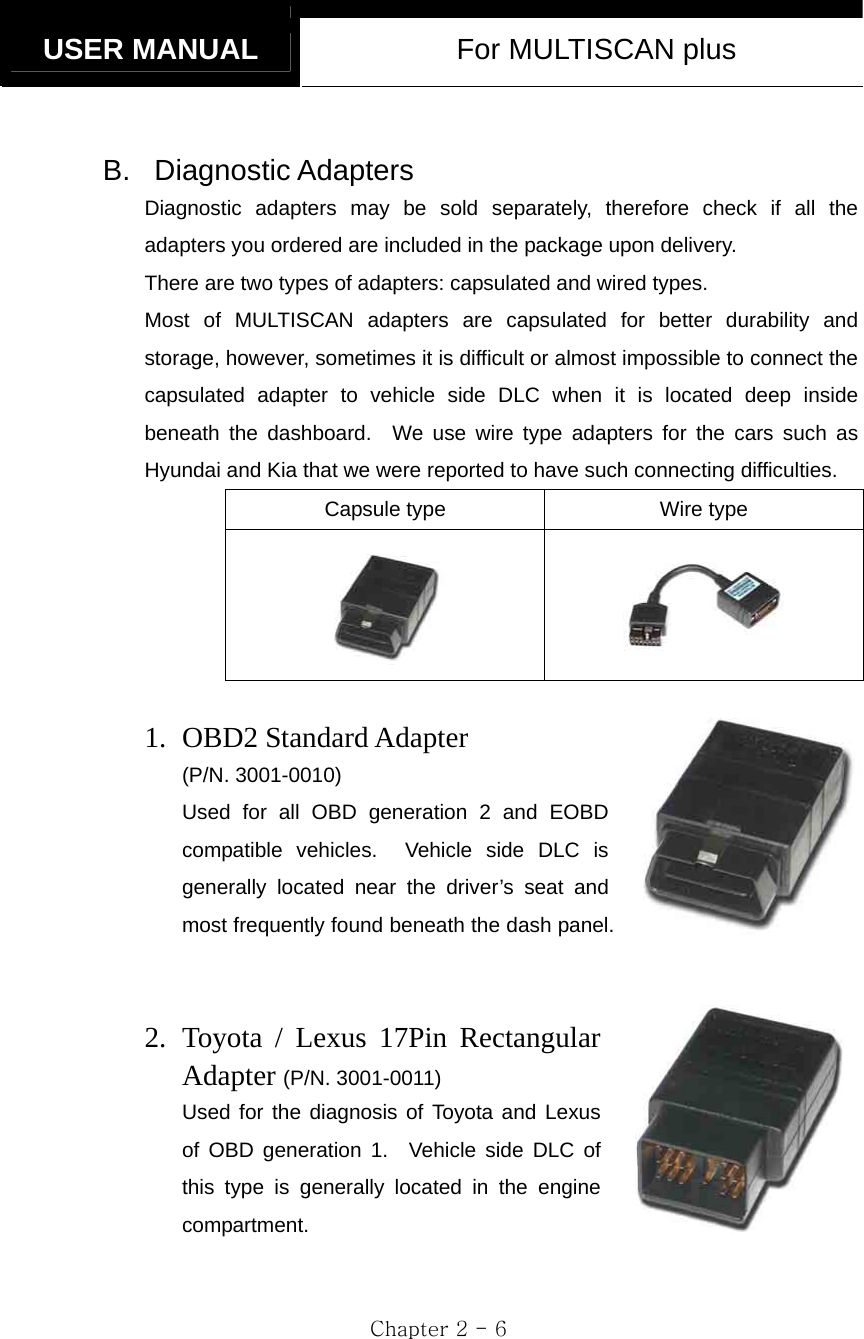   USER MANUAL  For MULTISCAN plus  Chapter 2 - 6  B. Diagnostic Adapters Diagnostic adapters may be sold separately, therefore check if all the adapters you ordered are included in the package upon delivery.     There are two types of adapters: capsulated and wired types.   Most of MULTISCAN adapters are capsulated for better durability and storage, however, sometimes it is difficult or almost impossible to connect the capsulated adapter to vehicle side DLC when it is located deep inside beneath the dashboard.  We use wire type adapters for the cars such as Hyundai and Kia that we were reported to have such connecting difficulties.   Capsule type  Wire type    1. OBD2 Standard Adapter   (P/N. 3001-0010) Used for all OBD generation 2 and EOBD compatible vehicles.  Vehicle side DLC is generally located near the driver’s seat and most frequently found beneath the dash panel.   2. Toyota / Lexus 17Pin Rectangular Adapter (P/N. 3001-0011) Used for the diagnosis of Toyota and Lexus of OBD generation 1.  Vehicle side DLC of this type is generally located in the engine compartment.   