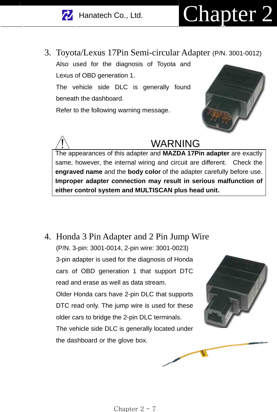     Hanatech Co., Ltd.  Chapter 2 Chapter 2 - 7  3. Toyota/Lexus 17Pin Semi-circular Adapter (P/N. 3001-0012) Also used for the diagnosis of Toyota and Lexus of OBD generation 1. The vehicle side DLC is generally found beneath the dashboard. Refer to the following warning message.     WARNING The appearances of this adapter and MAZDA 17Pin adapter are exactly same, however, the internal wiring and circuit are different.  Check the engraved name and the body color of the adapter carefully before use. Improper adapter connection may result in serious malfunction of either control system and MULTISCAN plus head unit.    4. Honda 3 Pin Adapter and 2 Pin Jump Wire   (P/N. 3-pin: 3001-0014, 2-pin wire: 3001-0023) 3-pin adapter is used for the diagnosis of Honda cars of OBD generation 1 that support DTC read and erase as well as data stream. Older Honda cars have 2-pin DLC that supports DTC read only. The jump wire is used for these older cars to bridge the 2-pin DLC terminals. The vehicle side DLC is generally located under the dashboard or the glove box.        