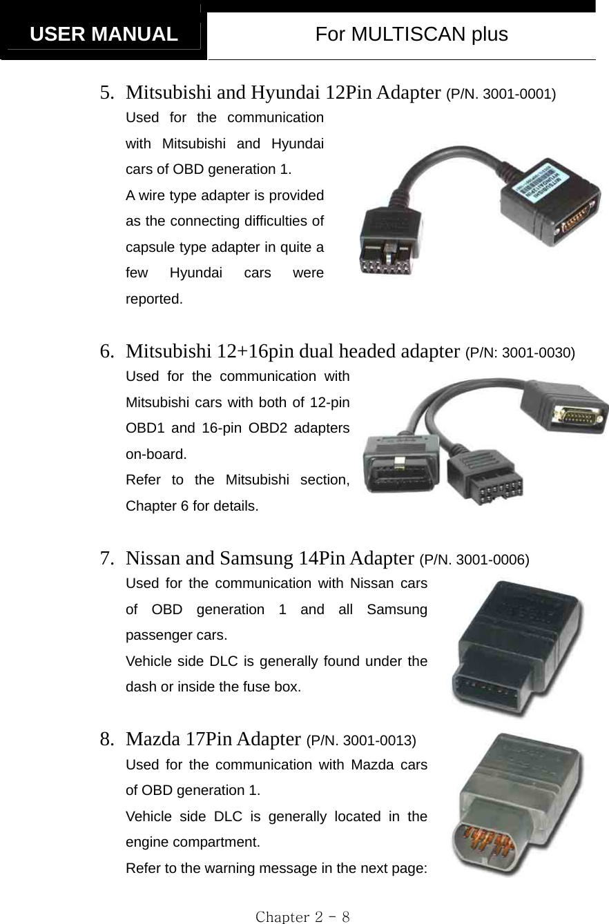   USER MANUAL  For MULTISCAN plus  Chapter 2 - 8 5. Mitsubishi and Hyundai 12Pin Adapter (P/N. 3001-0001) Used for the communication with Mitsubishi and Hyundai cars of OBD generation 1.     A wire type adapter is provided as the connecting difficulties of capsule type adapter in quite a few Hyundai cars were reported.  6. Mitsubishi 12+16pin dual headed adapter (P/N: 3001-0030) Used for the communication with Mitsubishi cars with both of 12-pin OBD1 and 16-pin OBD2 adapters on-board. Refer to the Mitsubishi section, Chapter 6 for details.  7. Nissan and Samsung 14Pin Adapter (P/N. 3001-0006) Used for the communication with Nissan cars of OBD generation 1 and all Samsung passenger cars.   Vehicle side DLC is generally found under the dash or inside the fuse box.  8. Mazda 17Pin Adapter (P/N. 3001-0013) Used for the communication with Mazda cars of OBD generation 1. Vehicle side DLC is generally located in the engine compartment. Refer to the warning message in the next page: 