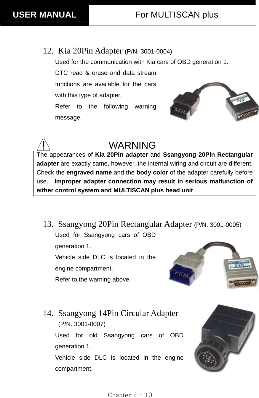   USER MANUAL  For MULTISCAN plus  Chapter 2 - 10      12.  Kia 20Pin Adapter (P/N. 3001-0004) Used for the communication with Kia cars of OBD generation 1.   DTC read &amp; erase and data stream functions are available for the cars with this type of adapter. Refer to the following warning message.   WARNING The appearances of Kia 20Pin adapter and Ssangyong 20Pin Rectangular adapter are exactly same, however, the internal wiring and circuit are different. Check the engraved name and the body color of the adapter carefully before use.  Improper adapter connection may result in serious malfunction of either control system and MULTISCAN plus head unit   13.   Ssangyong 20Pin Rectangular Adapter (P/N. 3001-0005) Used for Ssangyong cars of OBD generation 1. Vehicle side DLC is located in the engine compartment. Refer to the warning above.   14.   Ssangyong 14Pin Circular Adapter  (P/N. 3001-0007) Used for old Ssangyong cars of OBD generation 1. Vehicle side DLC is located in the engine compartment.  