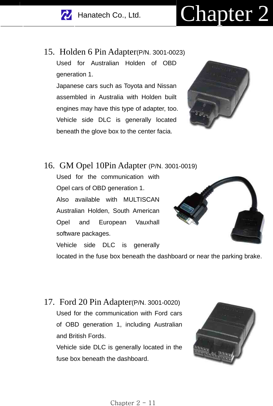     Hanatech Co., Ltd.  Chapter 2 Chapter 2 - 11  15.   Holden 6 Pin Adapter(P/N. 3001-0023) Used for Australian Holden of OBD generation 1. Japanese cars such as Toyota and Nissan assembled in Australia with Holden built engines may have this type of adapter, too. Vehicle side DLC is generally located beneath the glove box to the center facia.   16.   GM Opel 10Pin Adapter (P/N. 3001-0019) Used for the communication with Opel cars of OBD generation 1. Also available with MULTISCAN Australian Holden, South American Opel and European Vauxhall software packages.   Vehicle side DLC is generally located in the fuse box beneath the dashboard or near the parking brake.     17.  Ford 20 Pin Adapter(P/N. 3001-0020) Used for the communication with Ford cars of OBD generation 1, including Australian and British Fords. Vehicle side DLC is generally located in the fuse box beneath the dashboard.   