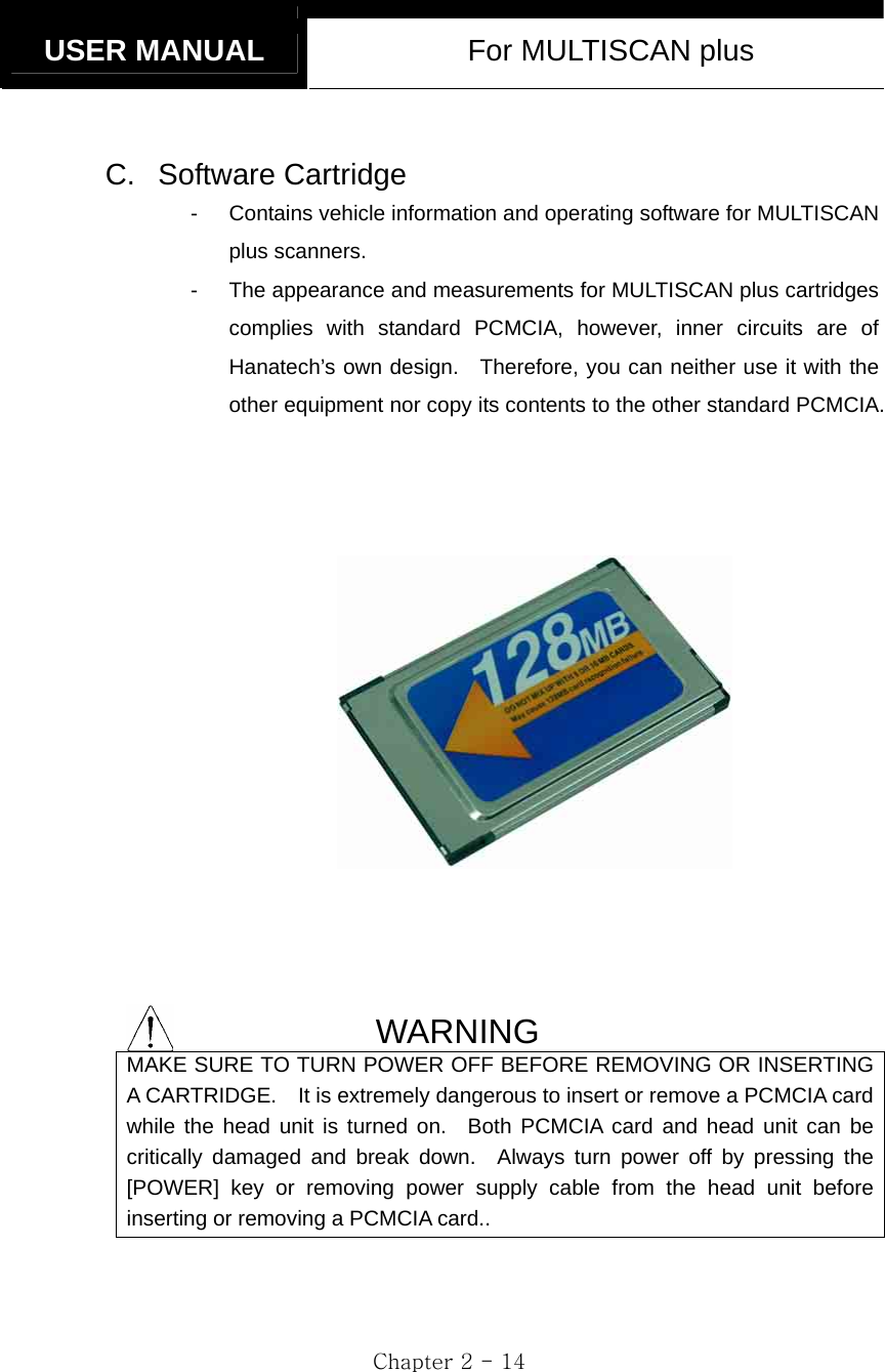   USER MANUAL  For MULTISCAN plus  Chapter 2 - 14  C. Software Cartridge -  Contains vehicle information and operating software for MULTISCAN plus scanners. -  The appearance and measurements for MULTISCAN plus cartridges complies with standard PCMCIA, however, inner circuits are of Hanatech’s own design.  Therefore, you can neither use it with the other equipment nor copy its contents to the other standard PCMCIA.         WARNING MAKE SURE TO TURN POWER OFF BEFORE REMOVING OR INSERTING A CARTRIDGE.    It is extremely dangerous to insert or remove a PCMCIA card while the head unit is turned on.  Both PCMCIA card and head unit can be critically damaged and break down.  Always turn power off by pressing the [POWER] key or removing power supply cable from the head unit before inserting or removing a PCMCIA card..   