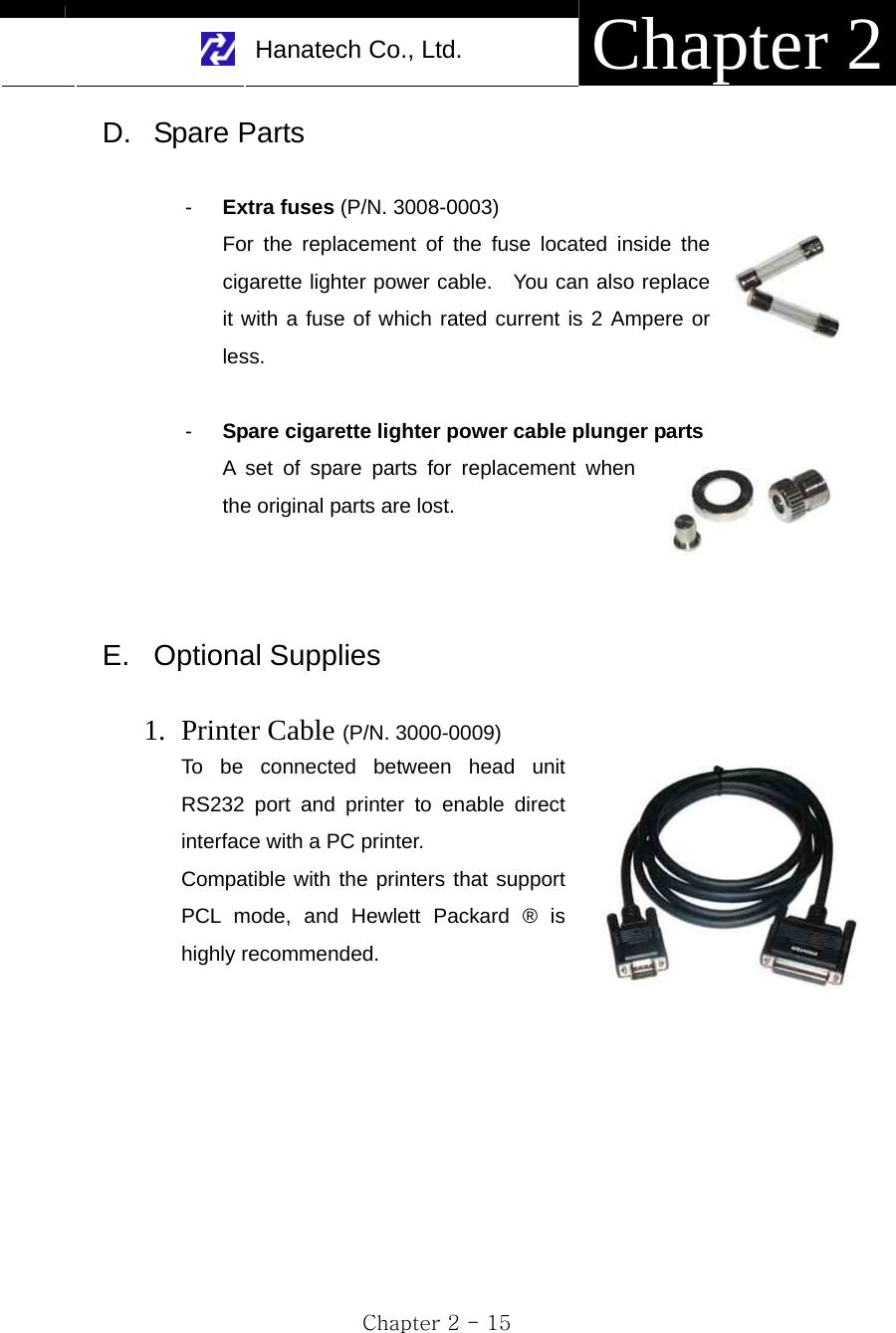     Hanatech Co., Ltd.  Chapter 2 Chapter 2 - 15 D. Spare Parts  -  Extra fuses (P/N. 3008-0003) For the replacement of the fuse located inside the cigarette lighter power cable.  You can also replace it with a fuse of which rated current is 2 Ampere or less.  -  Spare cigarette lighter power cable plunger parts A set of spare parts for replacement when the original parts are lost.    E. Optional Supplies  1. Printer Cable (P/N. 3000-0009) To be connected between head unit RS232 port and printer to enable direct interface with a PC printer. Compatible with the printers that support PCL mode, and Hewlett Packard ® is highly recommended.   