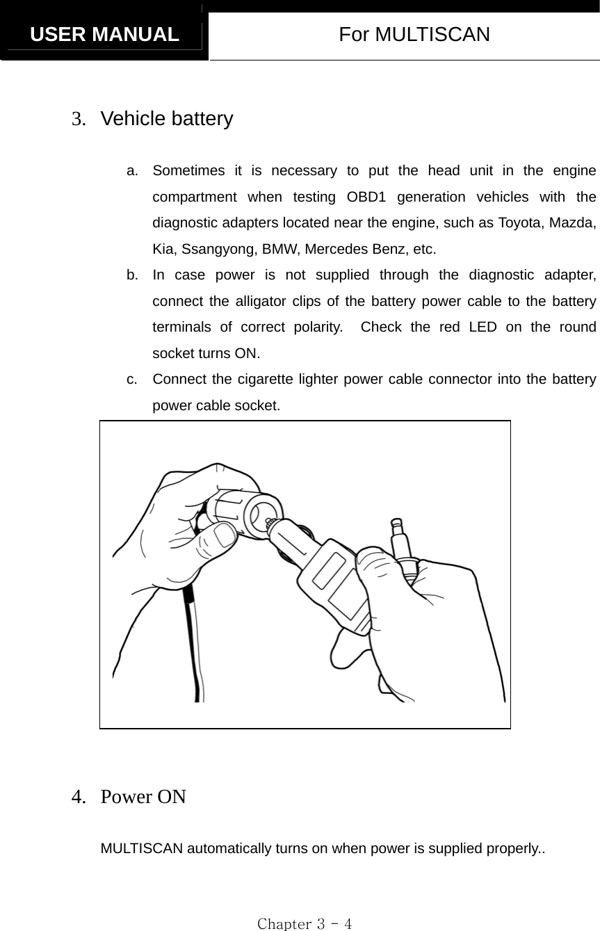   USER MANUAL  For MULTISCAN  Chapter 3 - 4  3. Vehicle battery  a.  Sometimes it is necessary to put the head unit in the engine compartment when testing OBD1 generation vehicles with the diagnostic adapters located near the engine, such as Toyota, Mazda, Kia, Ssangyong, BMW, Mercedes Benz, etc. b.  In case power is not supplied through the diagnostic adapter, connect the alligator clips of the battery power cable to the battery terminals of correct polarity.  Check the red LED on the round socket turns ON. c.  Connect the cigarette lighter power cable connector into the battery power cable socket.    4. Power ON  MULTISCAN automatically turns on when power is supplied properly.. 