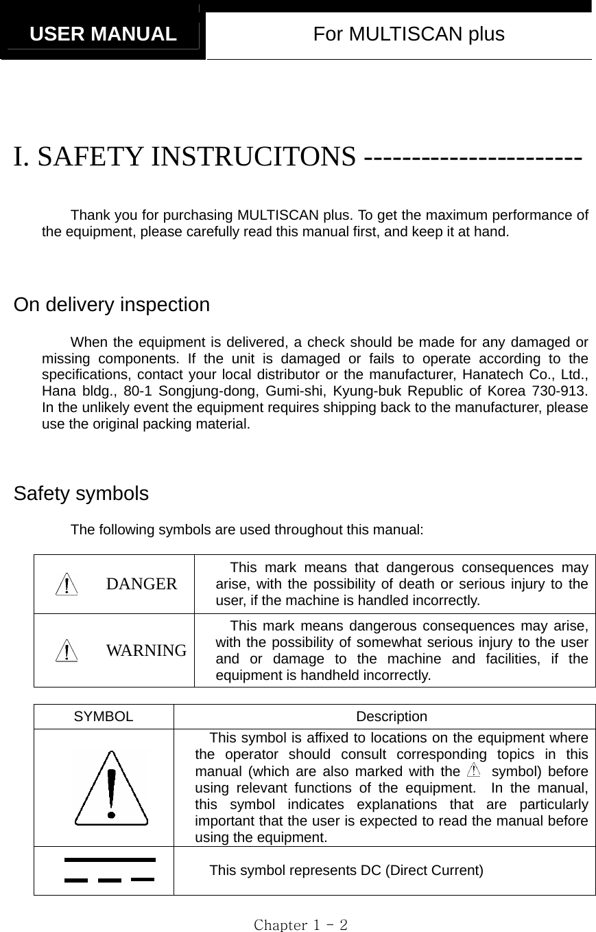   USER MANUAL  For MULTISCAN plus  Chapter 1 - 2  I. SAFETY INSTRUCITONS -----------------------  Thank you for purchasing MULTISCAN plus. To get the maximum performance of the equipment, please carefully read this manual first, and keep it at hand.   On delivery inspection  When the equipment is delivered, a check should be made for any damaged or missing components. If the unit is damaged or fails to operate according to the specifications, contact your local distributor or the manufacturer, Hanatech Co., Ltd., Hana bldg., 80-1 Songjung-dong, Gumi-shi, Kyung-buk Republic of Korea 730-913.  In the unlikely event the equipment requires shipping back to the manufacturer, please use the original packing material.    Safety symbols  The following symbols are used throughout this manual:   DANGER  This mark means that dangerous consequences may arise, with the possibility of death or serious injury to the user, if the machine is handled incorrectly.  WAR NING This mark means dangerous consequences may arise, with the possibility of somewhat serious injury to the user and or damage to the machine and facilities, if the equipment is handheld incorrectly.  SYMBOL Description  This symbol is affixed to locations on the equipment where the operator should consult corresponding topics in this manual (which are also marked with the  symbol) before using relevant functions of the equipment.  In the manual, this symbol indicates explanations that are particularly important that the user is expected to read the manual before using the equipment.  This symbol represents DC (Direct Current) 
