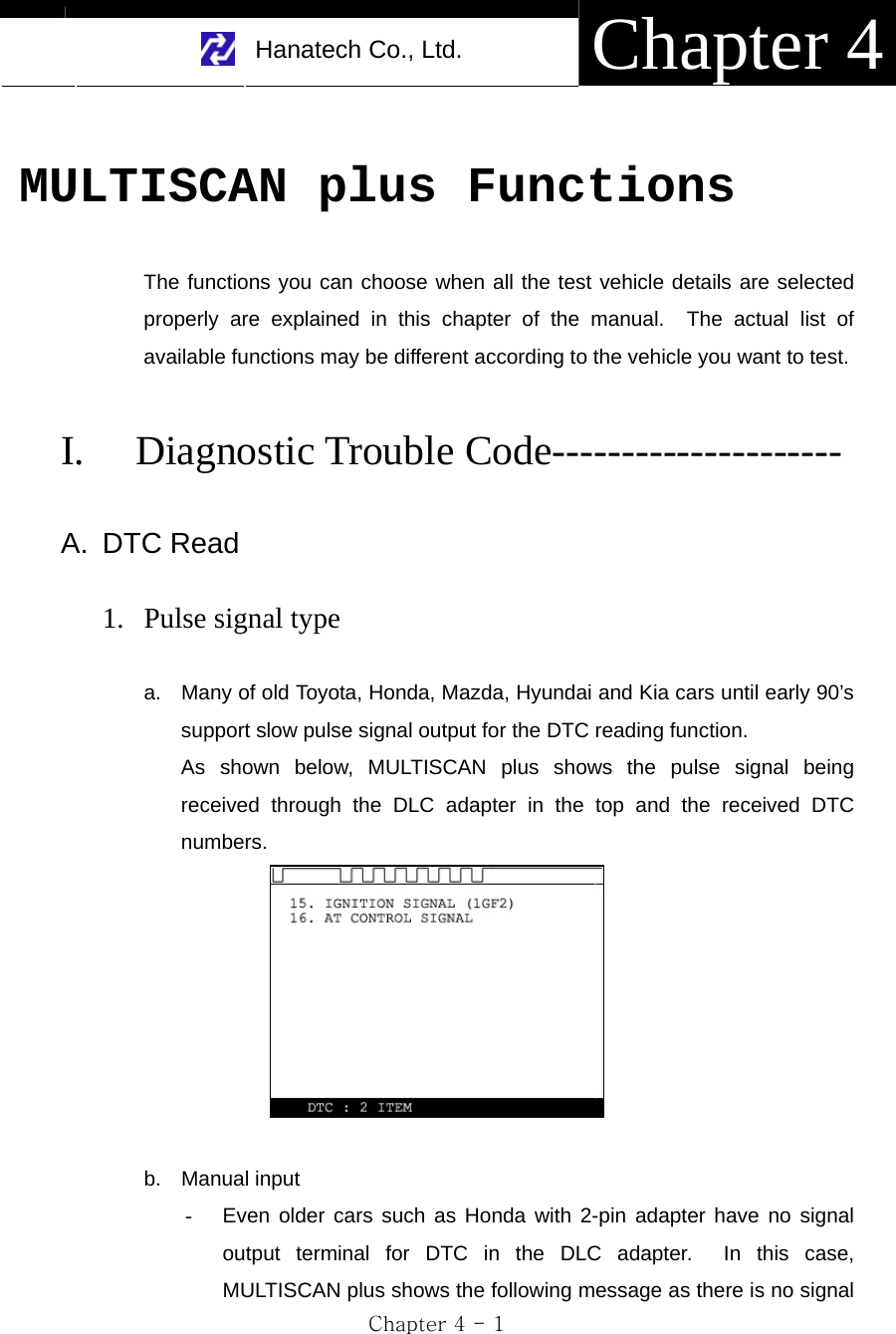     Hanatech Co., Ltd.  Chapter 4 Chapter 4 - 1  MULTISCAN plus Functions  The functions you can choose when all the test vehicle details are selected properly are explained in this chapter of the manual.  The actual list of available functions may be different according to the vehicle you want to test.    I. Diagnostic Trouble Code---------------------  A. DTC Read  1. Pulse signal type  a.  Many of old Toyota, Honda, Mazda, Hyundai and Kia cars until early 90’s support slow pulse signal output for the DTC reading function. As shown below, MULTISCAN plus shows the pulse signal being received through the DLC adapter in the top and the received DTC numbers.   b. Manual input -  Even older cars such as Honda with 2-pin adapter have no signal output terminal for DTC in the DLC adapter.  In this case, MULTISCAN plus shows the following message as there is no signal 