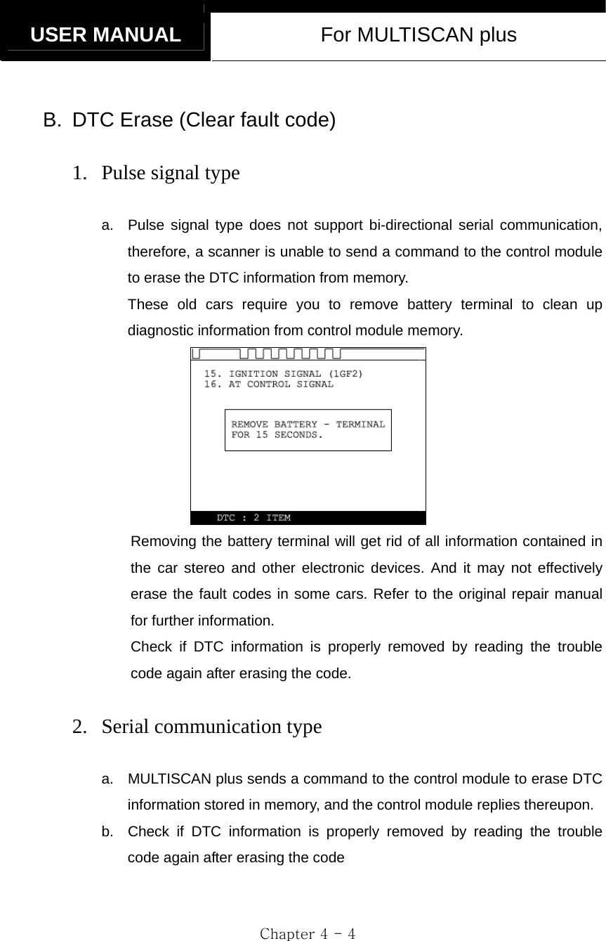   USER MANUAL  For MULTISCAN plus  Chapter 4 - 4  B.  DTC Erase (Clear fault code)  1. Pulse signal type  a.  Pulse signal type does not support bi-directional serial communication, therefore, a scanner is unable to send a command to the control module to erase the DTC information from memory.     These old cars require you to remove battery terminal to clean up diagnostic information from control module memory.  Removing the battery terminal will get rid of all information contained in the car stereo and other electronic devices. And it may not effectively erase the fault codes in some cars. Refer to the original repair manual for further information. Check if DTC information is properly removed by reading the trouble code again after erasing the code.  2. Serial communication type  a.  MULTISCAN plus sends a command to the control module to erase DTC information stored in memory, and the control module replies thereupon. b.  Check if DTC information is properly removed by reading the trouble code again after erasing the code 