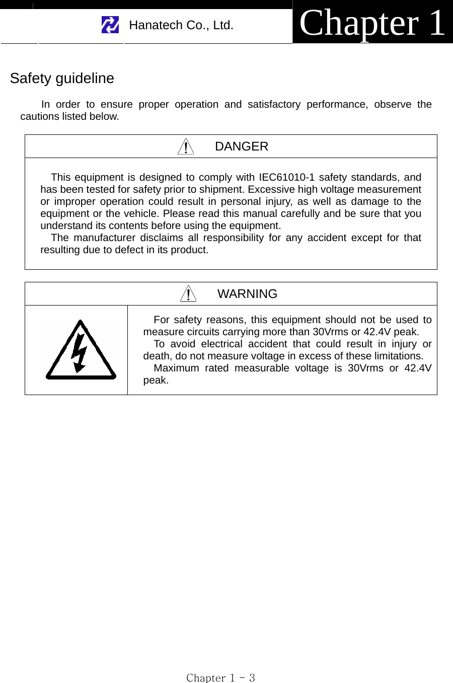     Hanatech Co., Ltd.  Chapter 1 Chapter 1 - 3  Safety guideline  In order to ensure proper operation and satisfactory performance, observe the cautions listed below.  DANGER   This equipment is designed to comply with IEC61010-1 safety standards, and has been tested for safety prior to shipment. Excessive high voltage measurement or improper operation could result in personal injury, as well as damage to the equipment or the vehicle. Please read this manual carefully and be sure that you understand its contents before using the equipment.         The manufacturer disclaims all responsibility for any accident except for that resulting due to defect in its product.  WARNING    For safety reasons, this equipment should not be used to measure circuits carrying more than 30Vrms or 42.4V peak. To avoid electrical accident that could result in injury or death, do not measure voltage in excess of these limitations. Maximum rated measurable voltage is 30Vrms or 42.4V peak.   
