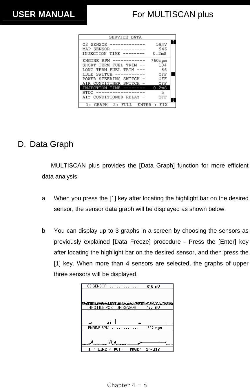   USER MANUAL  For MULTISCAN plus  Chapter 4 - 8      D. Data Graph  MULTISCAN plus provides the [Data Graph] function for more efficient data analysis.  a  When you press the [1] key after locating the highlight bar on the desired sensor, the sensor data graph will be displayed as shown below.  b  You can display up to 3 graphs in a screen by choosing the sensors as previously explained [Data Freeze] procedure - Press the [Enter] key after locating the highlight bar on the desired sensor, and then press the [1] key. When more than 4 sensors are selected, the graphs of upper three sensors will be displayed.  