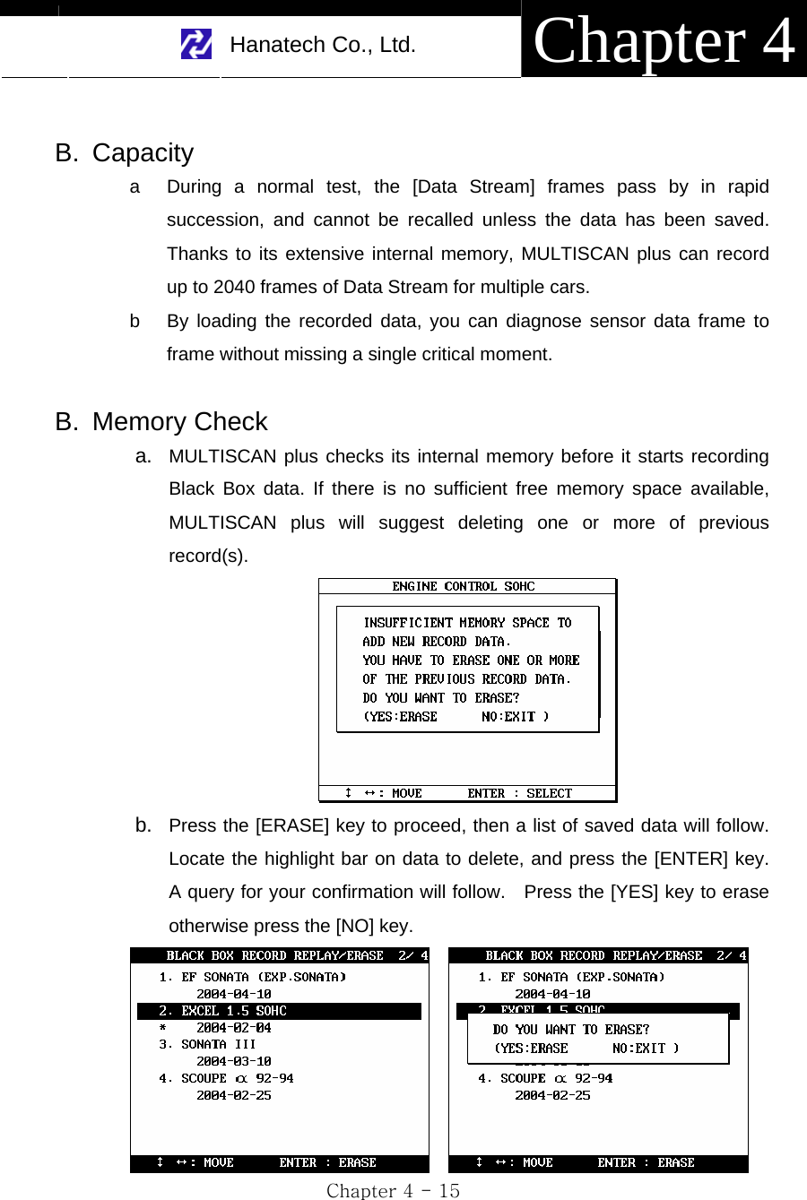     Hanatech Co., Ltd.  Chapter 4 Chapter 4 - 15  B. Capacity a  During a normal test, the [Data Stream] frames pass by in rapid succession, and cannot be recalled unless the data has been saved.  Thanks to its extensive internal memory, MULTISCAN plus can record up to 2040 frames of Data Stream for multiple cars. b  By loading the recorded data, you can diagnose sensor data frame to frame without missing a single critical moment.  B. Memory Check a.  MULTISCAN plus checks its internal memory before it starts recording Black Box data. If there is no sufficient free memory space available, MULTISCAN plus will suggest deleting one or more of previous record(s).  b.  Press the [ERASE] key to proceed, then a list of saved data will follow.  Locate the highlight bar on data to delete, and press the [ENTER] key.  A query for your confirmation will follow.    Press the [YES] key to erase otherwise press the [NO] key.     