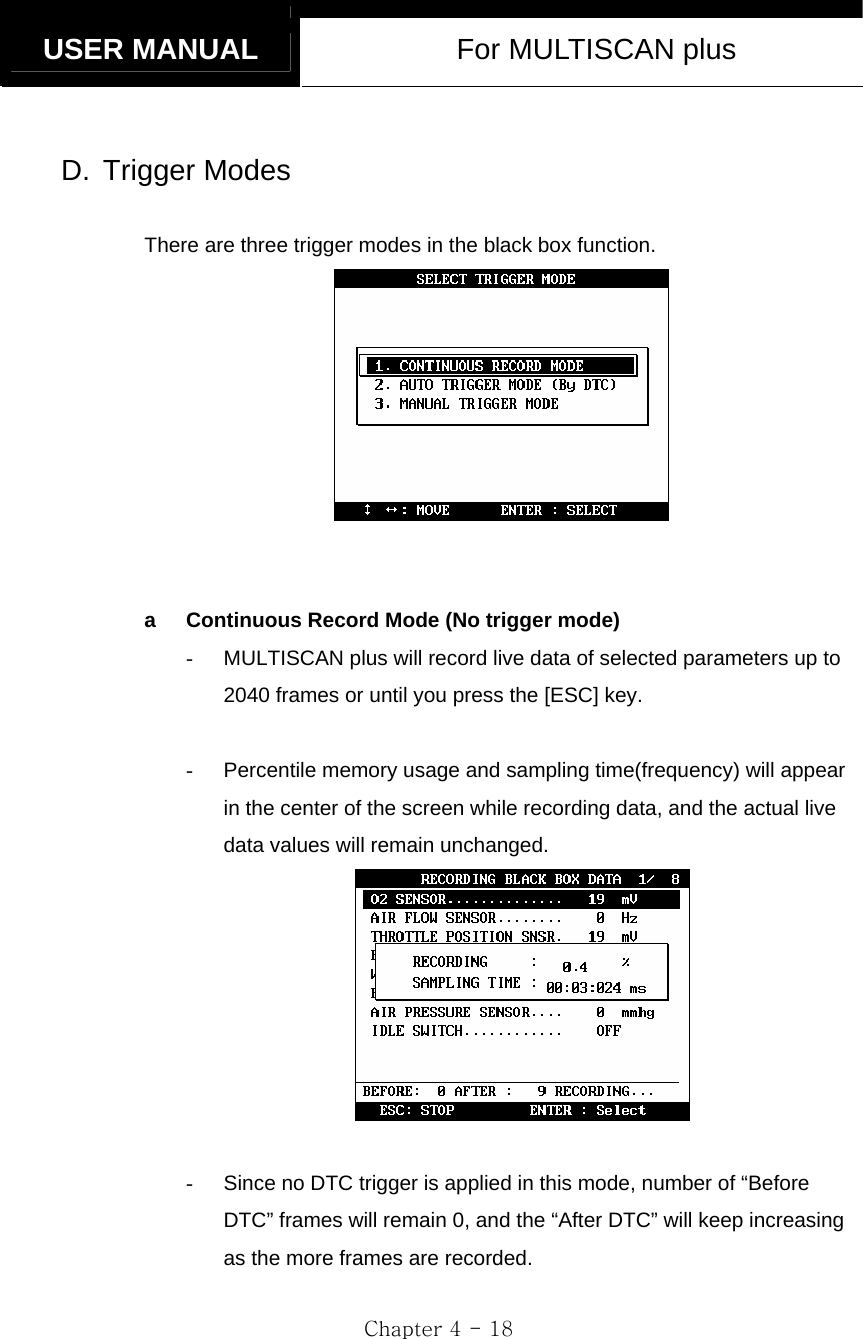   USER MANUAL  For MULTISCAN plus  Chapter 4 - 18  D. Trigger Modes  There are three trigger modes in the black box function.    a  Continuous Record Mode (No trigger mode) -  MULTISCAN plus will record live data of selected parameters up to 2040 frames or until you press the [ESC] key.  -  Percentile memory usage and sampling time(frequency) will appear in the center of the screen while recording data, and the actual live data values will remain unchanged.   -  Since no DTC trigger is applied in this mode, number of “Before DTC” frames will remain 0, and the “After DTC” will keep increasing as the more frames are recorded.  