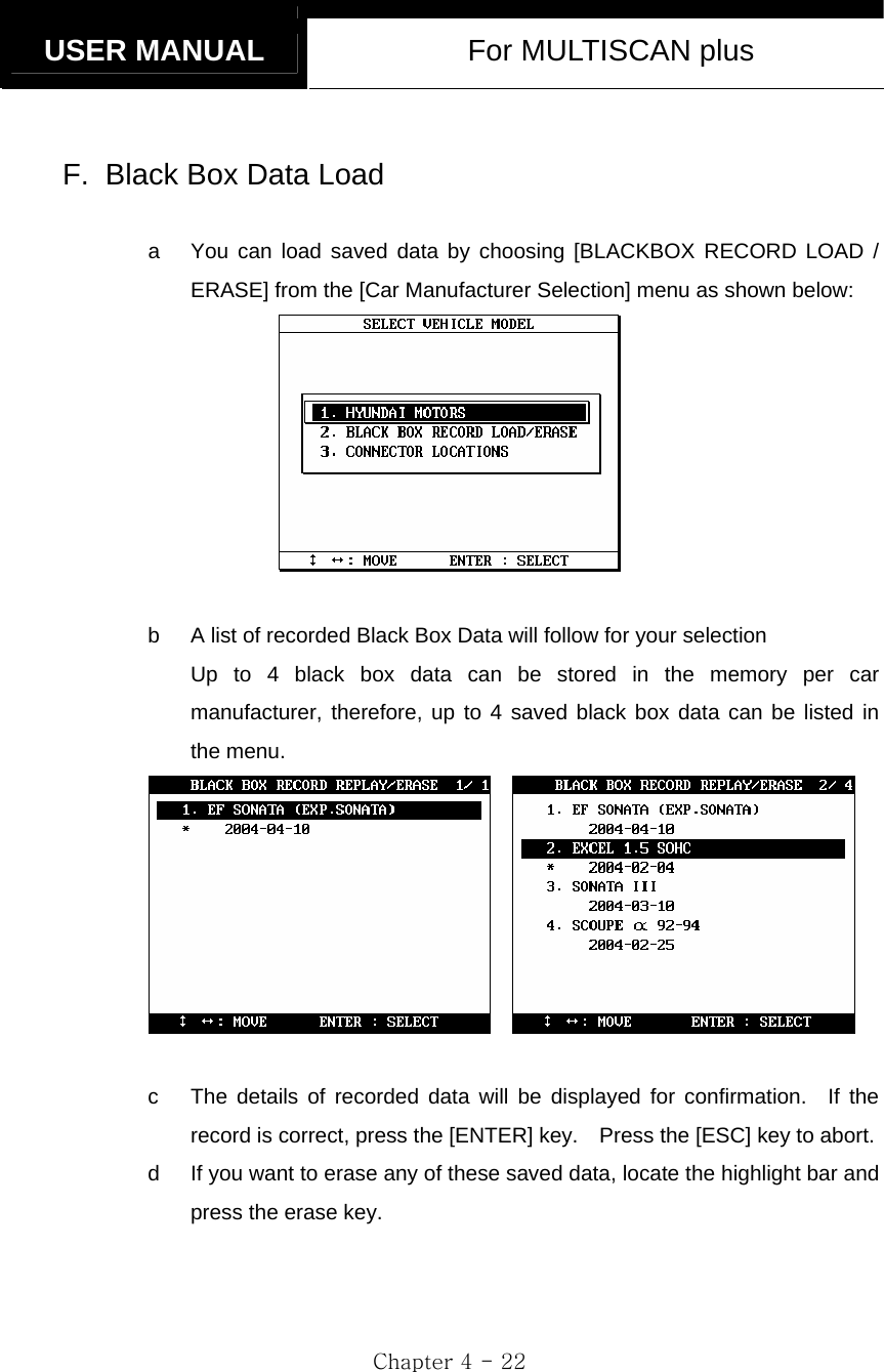   USER MANUAL  For MULTISCAN plus  Chapter 4 - 22  F.  Black Box Data Load  a  You can load saved data by choosing [BLACKBOX RECORD LOAD / ERASE] from the [Car Manufacturer Selection] menu as shown below:   b  A list of recorded Black Box Data will follow for your selection Up to 4 black box data can be stored in the memory per car manufacturer, therefore, up to 4 saved black box data can be listed in the menu.      c  The details of recorded data will be displayed for confirmation.  If the record is correct, press the [ENTER] key.    Press the [ESC] key to abort. d  If you want to erase any of these saved data, locate the highlight bar and press the erase key.   