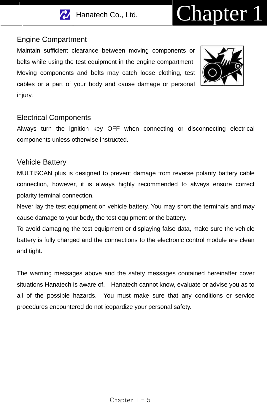     Hanatech Co., Ltd.  Chapter 1 Chapter 1 - 5 Engine Compartment Maintain sufficient clearance between moving components or belts while using the test equipment in the engine compartment.  Moving components and belts may catch loose clothing, test cables or a part of your body and cause damage or personal injury.  Electrical Components Always turn the ignition key OFF when connecting or disconnecting electrical components unless otherwise instructed.  Vehicle Battery MULTISCAN plus is designed to prevent damage from reverse polarity battery cable connection, however, it is always highly recommended to always ensure correct polarity terminal connection.     Never lay the test equipment on vehicle battery. You may short the terminals and may cause damage to your body, the test equipment or the battery. To avoid damaging the test equipment or displaying false data, make sure the vehicle battery is fully charged and the connections to the electronic control module are clean and tight.  The warning messages above and the safety messages contained hereinafter cover situations Hanatech is aware of.    Hanatech cannot know, evaluate or advise you as to all of the possible hazards.  You must make sure that any conditions or service procedures encountered do not jeopardize your personal safety.        