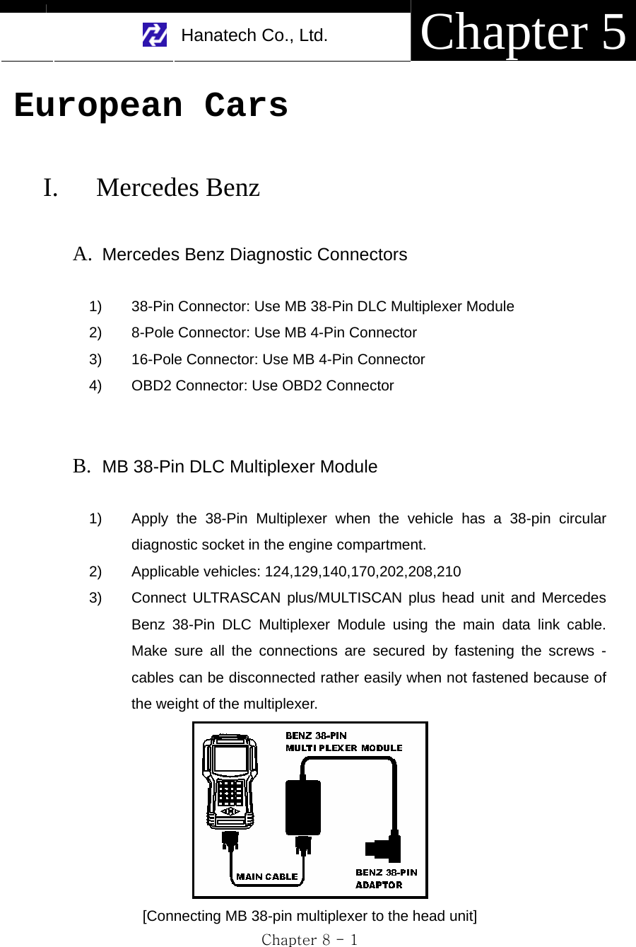     Hanatech Co., Ltd.  Chapter 5 Chapter 8 - 1 European Cars  I. Mercedes Benz  A. Mercedes Benz Diagnostic Connectors    1)  38-Pin Connector: Use MB 38-Pin DLC Multiplexer Module 2)  8-Pole Connector: Use MB 4-Pin Connector 3)  16-Pole Connector: Use MB 4-Pin Connector 4)  OBD2 Connector: Use OBD2 Connector   B. MB 38-Pin DLC Multiplexer Module  1)  Apply the 38-Pin Multiplexer when the vehicle has a 38-pin circular diagnostic socket in the engine compartment. 2)  Applicable vehicles: 124,129,140,170,202,208,210 3)  Connect ULTRASCAN plus/MULTISCAN plus head unit and Mercedes Benz 38-Pin DLC Multiplexer Module using the main data link cable. Make sure all the connections are secured by fastening the screws - cables can be disconnected rather easily when not fastened because of the weight of the multiplexer.  [Connecting MB 38-pin multiplexer to the head unit] 