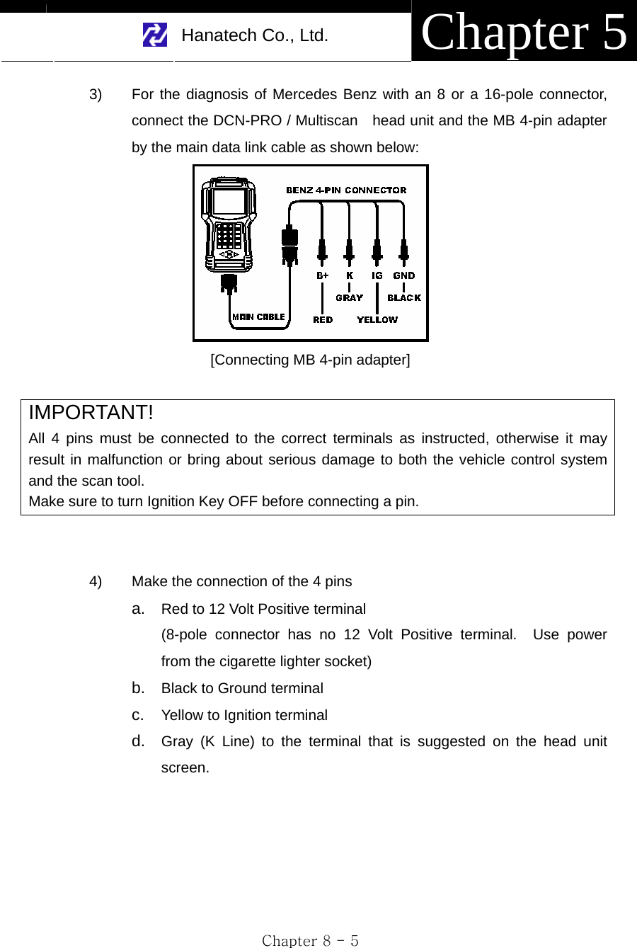     Hanatech Co., Ltd.  Chapter 5 Chapter 8 - 5 3)  For the diagnosis of Mercedes Benz with an 8 or a 16-pole connector, connect the DCN-PRO / Multiscan    head unit and the MB 4-pin adapter by the main data link cable as shown below:    [Connecting MB 4-pin adapter]  IMPORTANT! All 4 pins must be connected to the correct terminals as instructed, otherwise it may result in malfunction or bring about serious damage to both the vehicle control system and the scan tool. Make sure to turn Ignition Key OFF before connecting a pin.   4)  Make the connection of the 4 pins   a.  Red to 12 Volt Positive terminal (8-pole connector has no 12 Volt Positive terminal.  Use power from the cigarette lighter socket) b.  Black to Ground terminal c.  Yellow to Ignition terminal d.  Gray (K Line) to the terminal that is suggested on the head unit screen.    