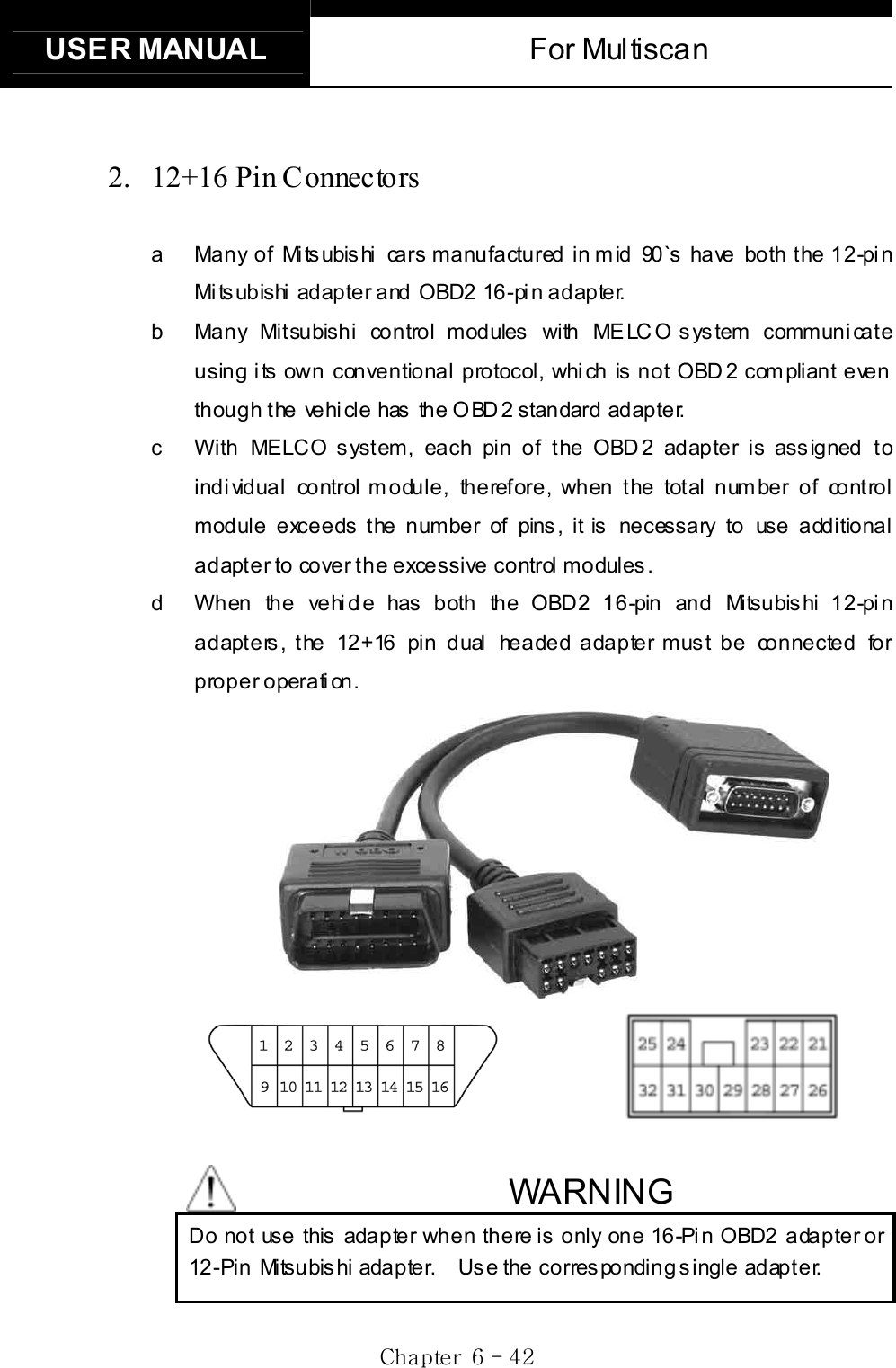 USER MANUAL  For Multiscan Gj G]G TG[YG2. 12+16 Pin Connectors a  Many of Mitsubishi cars manufactured in mid 90`s have both the 12-pin Mitsubishi adapter and OBD2 16-pin adapter.   b  Many Mitsubishi control modules with MELCO system communicate using its own conventional protocol, which is not OBD2 compliant even though t he vehi cle has  the O BD 2 standard adapter.     c  With MELCO s yst em, each pin of the OBD 2 adapter is ass igned to individual control module, therefore, when the total number of control module exceeds the number of pins, it is necessary to use additional ad apt e r to co ve r t h e  e xce ssive co ntrol  mo dules .    d  When the vehicle has both the OBD2 16-pin and Mitsubishi 12-pin adapters, the 12+16 pin dual headed adapter must be connected for proper operation.              WARNING Do not use this adapter when there is only one 16-Pin OBD2 adapter or 12-Pin Mitsubis hi adapter.    Us e the corres ponding s ingle adapter. 