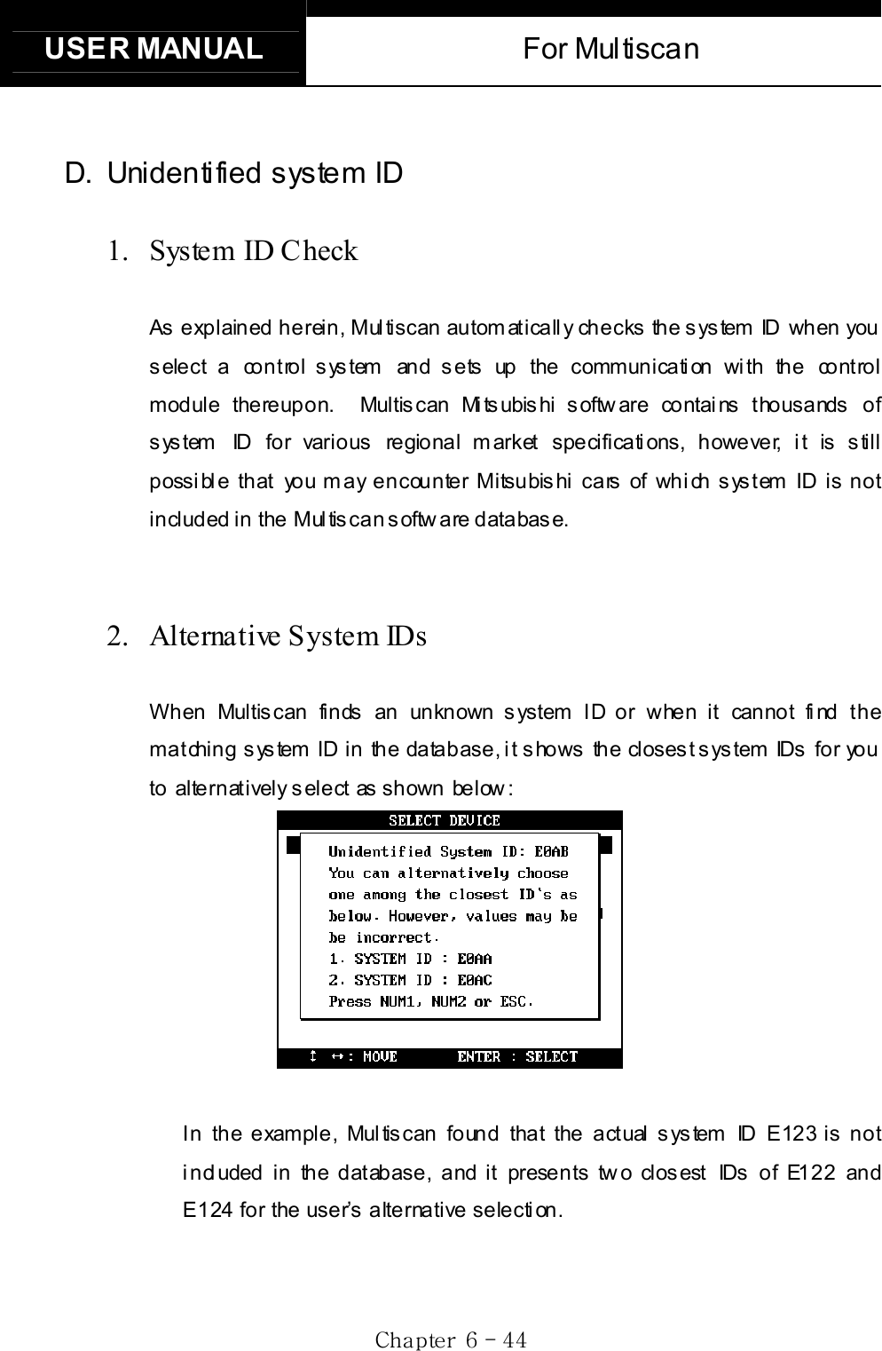 USER MANUAL  For Multiscan Gj G]G TG[[GD. Unidentified system ID 1. System ID Check As explained herein, Multiscan automatically checks the system ID when you select a control system and sets up the communication with the control module thereupon.  Multiscan Mitsubishi software contains thousands of system  ID for various regional market specifications, however, it is still possible that you may encounter Mitsubishi cars of which system ID is not included in the Mul tis can softw are databas e. 2.  Alternative System IDs   When Multiscan finds an unknown system ID or when it cannot find the matching system  ID in the database, it shows the closest system IDs for you to alternatively s elect as shown below :     In the example, Multiscan found that the actual system ID E123 is not i ncl uded in the database, and it presents tw o clos est IDs of E122 and E124 for the user’s alternative selection.   