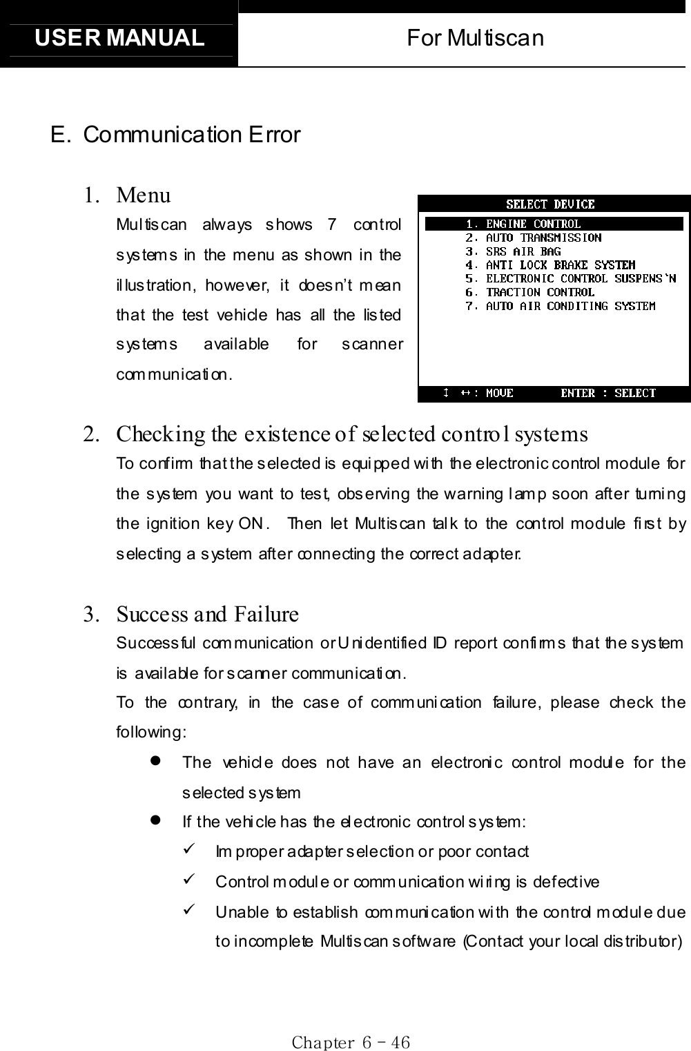 USER MANUAL  For Multiscan Gj G]G TG[]GE. Communication Error 1. Menu Mul tis can always s hows  7 control s ys tem s  in the menu as  shown in the il lus tration, however, it does n’t m ean that the test vehicle has all the lis ted systems available  for scanner communication. 2.  Checking the existence of selected contro l systems To confirm that the selected is equipped with the electronic control module for the system you want to test, observing the warning lamp soon after turning the ignition key ON.  Then let Multiscan talk to the control module first by selecting a system after connecting the correct adapter.     3. Success and FailureSuccessful communication or Unidentified ID report confirms that the system is available for scanner communication.     To the contrary, in the case of communication failure, please check the following: z The vehicle does not have an electronic control module for the selected system   z If the vehicle has the electronic control system: 9 Im proper adapter selection or poor contact 9 Control module or communication wiring is defective 9 Unable to establish communication with the control module due t o i n comp le te Multis can s of twa re  (C on t act  you r local  dis trib utor) 