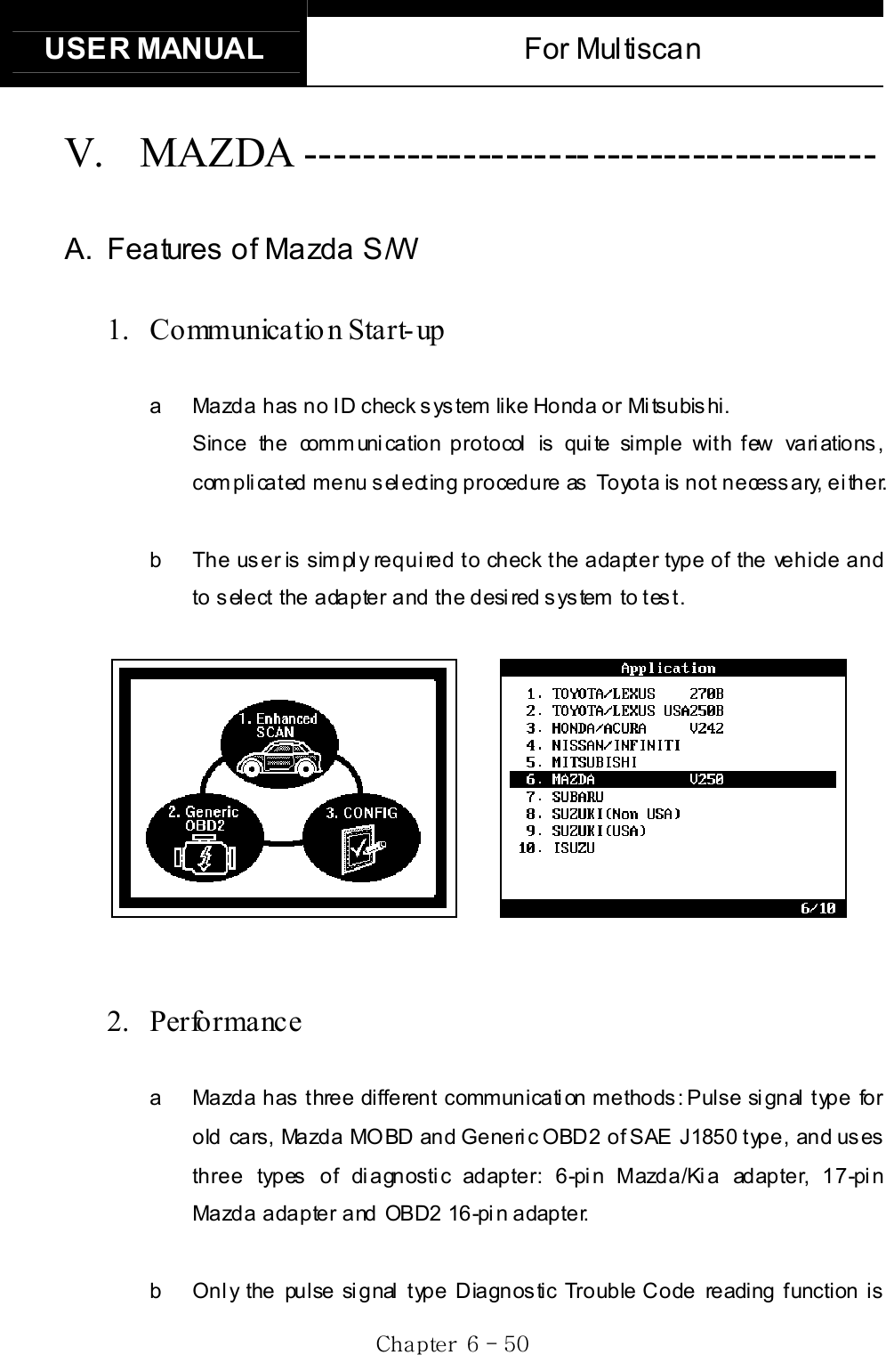 USER MANUAL  For Multiscan Gj G]G TG\WGV. MAZDA ---------------------------------------- A.  Features of Mazda S/W 1. Communicatio n Start-up a  Mazda has no ID check system like Honda or Mitsubishi.   Since the communication protocol is quite simple with few variations, complicated menu selecting procedure as Toyota is not necessary, either. b  The user is simply required to check the adapter type of the vehicle and to select the adapter and the desired system to test.       2. Performance a  Mazda has three different communication methods: Pulse signal type for old cars, Mazda MOBD and Generic OBD2 of SAE J1850 type, and uses three types of diagnostic adapter: 6-pin Mazda/Kia adapter, 17-pin Mazda adapter and OBD2 16-pin adapter. b  Only the pulse signal type Diagnostic Trouble Code reading function is 