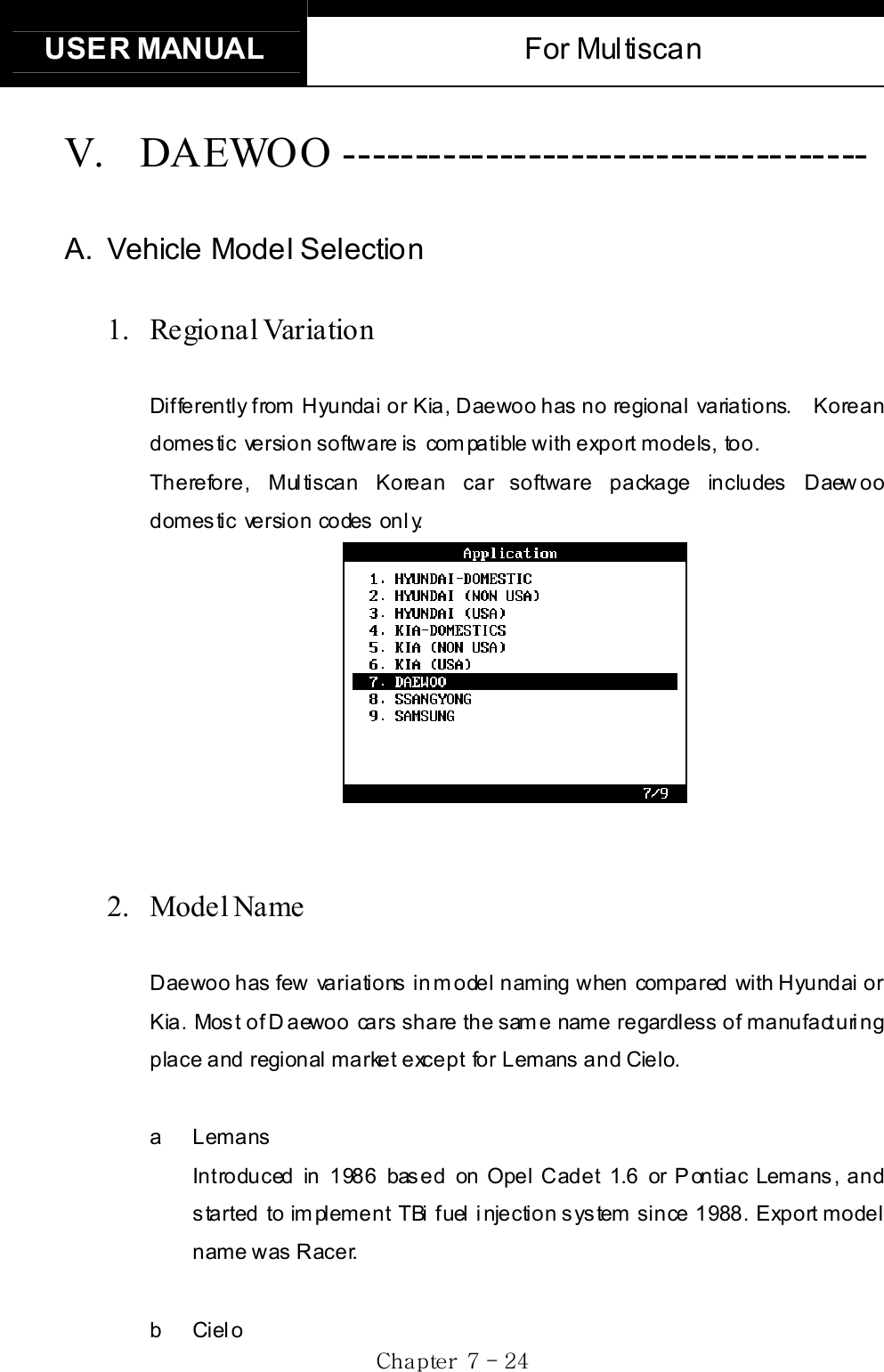 USER MANUAL  For Multiscan Gj  G^G TGY[GV. DAEWOO ------------------------------------- A.  Vehicle Model Selection 1.  Re gio nal Varia tio n Differently from Hyundai or Kia, Daewoo has no regional variations.    Korean domestic  version software is  compatible with export models, too. Therefore, Multiscan Korean car software package includes Daewoo domestic version codes only. 2. Model Name  GDaewoo has few  variations in model naming when  compared  with Hyundai or Kia. Most of Daewoo cars share the same name regardless of manufacturing place and regional market except for Lemans and Cielo. a Lemans Introduced in 1986 based on Opel Cadet 1.6 or Pontiac Lemans, and started to implement TBi fuel injection system since 1988. Export model name was Racer. b Cielo 