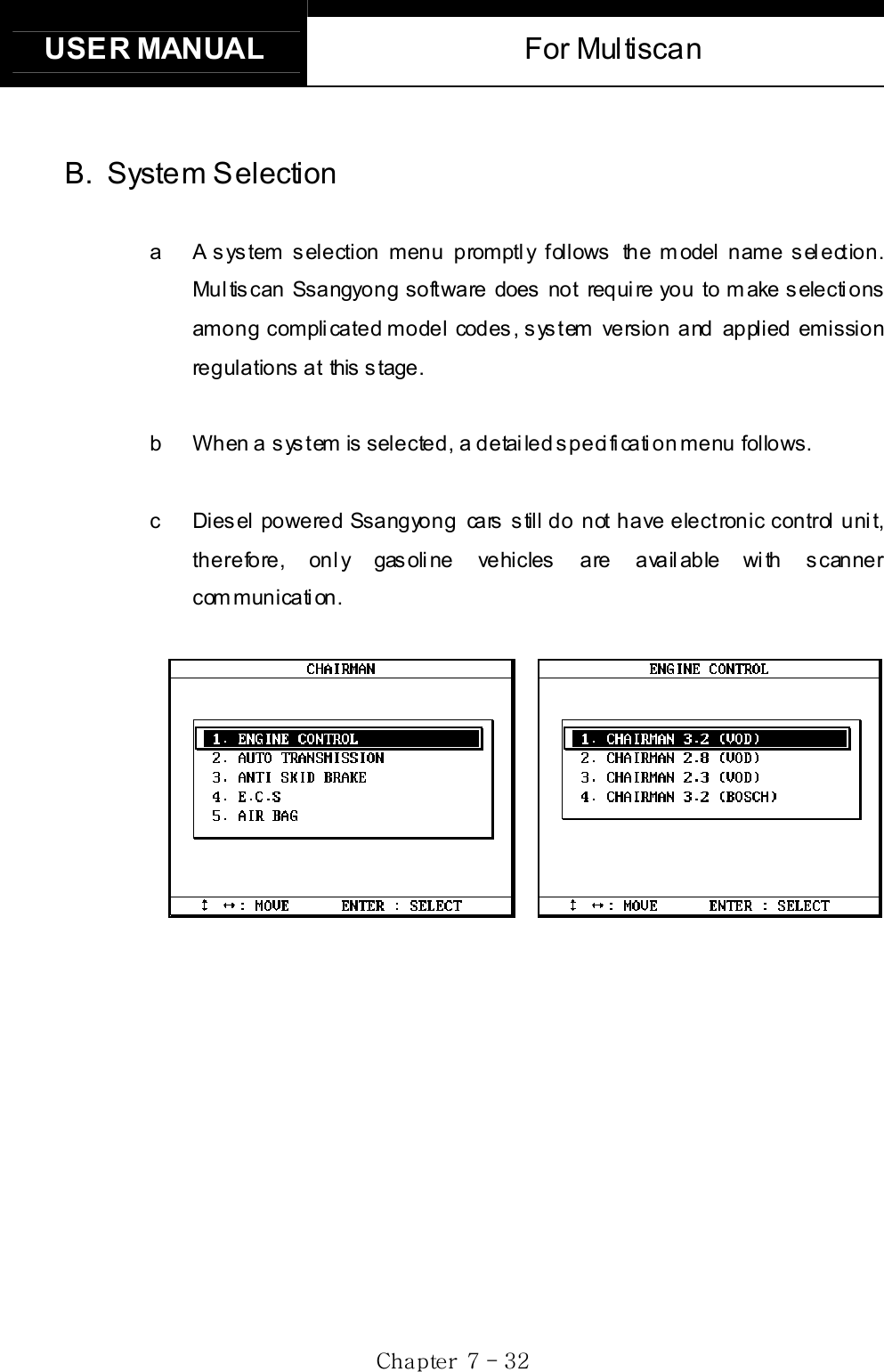 USER MANUAL  For Multiscan Gj  G^G TGZYGB. System Selection  a  A system selection menu promptly follows the model name selection. Multiscan Ssangyong software does  not requi re you to m ake s electi ons among complicated model codes, system version and applied emission regulations at  this stage. b  When a system is selected, a detailed specification menu follows.     c  Diesel  powered Ssangyong  cars still do  not have electronic control unit, therefore, only gasoline vehicles are available with scanner communication. 