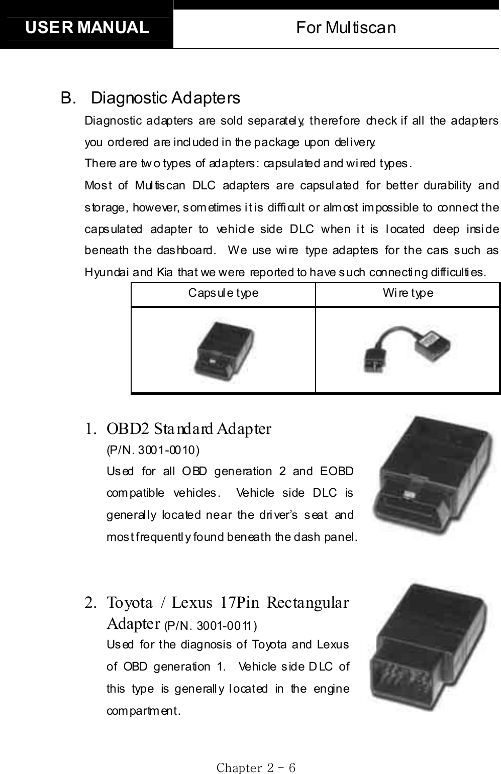 USER MANUAL  For Multiscan GjGYGTG ]GB. Diagnostic  Adapters Diagnostic adapters are sold separately, therefore check if all the adapters you ordered are included in the package upon delivery.    There are two types of adapters: capsulated and wired types.   Mos t of Mul tis can DLC adapters are capsul ated for bett er durability and s torage, however, s om etimes  i t is  diffi cult or alm ost im possible to connect  t he capsulated adapter to vehicle side DLC when it is located deep inside beneath t he das hboard.  W e use wi re type adapters  for t he cars s uch as Hyundai and Kia that we were reported to have such connecting difficulties.   Capsule type  Wire type 1. OBD2 Sta ndard Adapter  (P/N. 3001-0010)Used for all OBD generation 2 and EOBD com pa tible  ve hicl es .  Vehi cle  side  D LC  is generally located near the driver’s seat and most frequently  found beneath the dash panel. 2.  Toyota / Lexus 17Pin Rectangular Adapter (P/ N. 3001-0011)Us ed for t he diagnosis  of  Toyota and Lexus of OBD generation 1.   Vehicle s ide D LC  of this type is generally located in the engine com pa rtm en t .  