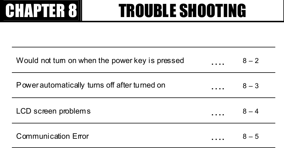 GGٻٻٻٻCHAPTER 8 TROUBLE SHOOTING Would not turn on when the power key is pressed  ….  8 – 2 P ower automatically turns off after turned on  ….  8 – 3 LCD screen problem s    ….  8 – 4 Communication Error  ….  8 – 5 GG