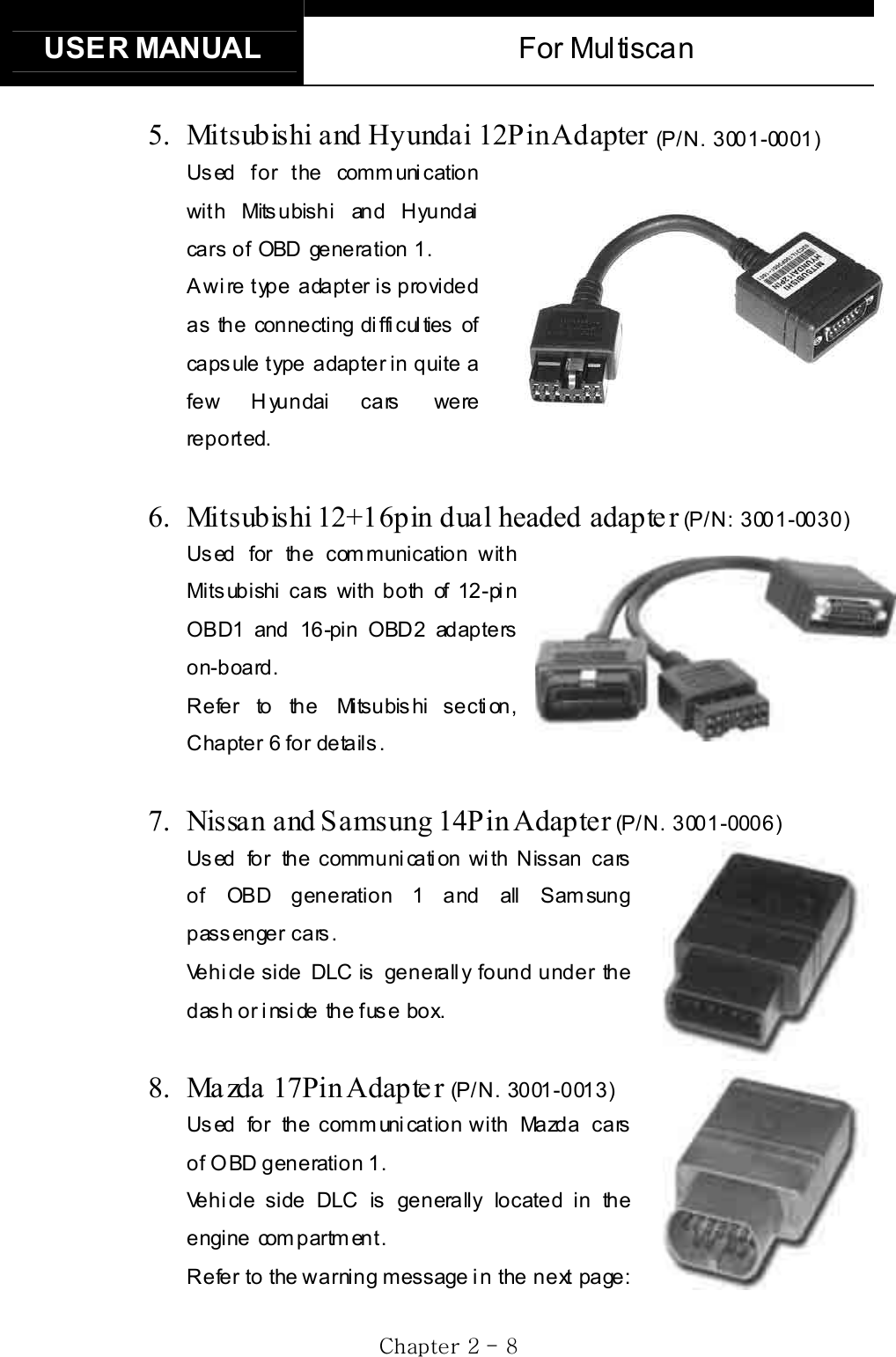 USER MANUAL  For Multiscan GjGYGTG _G5.  Mitsubishi and Hyundai 12Pin Adapter (P/N. 3001-0001)Us ed for t he comm uni cation with Mitsubishi and Hyundai cars  of OBD generation 1.    A wire type adapter is provided as the connecting difficulties of caps ule type adapter in quite a few H yundai cars   were reported. 6.  Mitsubishi 12+16pin dual headed  adapte r (P/N: 3001-0030)Us ed for the com munication with Mitsubishi cars with both of 12-pin OBD1 and 16-pin OBD2 adapters on-board. R e fe r to  th e  Mi ts u bis hi  s e c ti on , Chapter 6 for details. 7.  Nissan and Samsung 14Pin Adapter (P/N. 3001-0006)Used for the communication with Nissan cars of OBD generation 1 and all Samsung passenger cars.     Vehicle side DLC is generally found under the dash or inside  the fuse  box. 8. Ma zda 17Pin Adapte r (P / N . 30 01 - 0 01 3 )Us ed  fo r  th e c om m uni cat io n w i th  Ma zd a  c a rs  of OBD generation 1. Vehicle side DLC is generally located in the engine com partm ent. Refer  to  the warning message i n the  next page: 