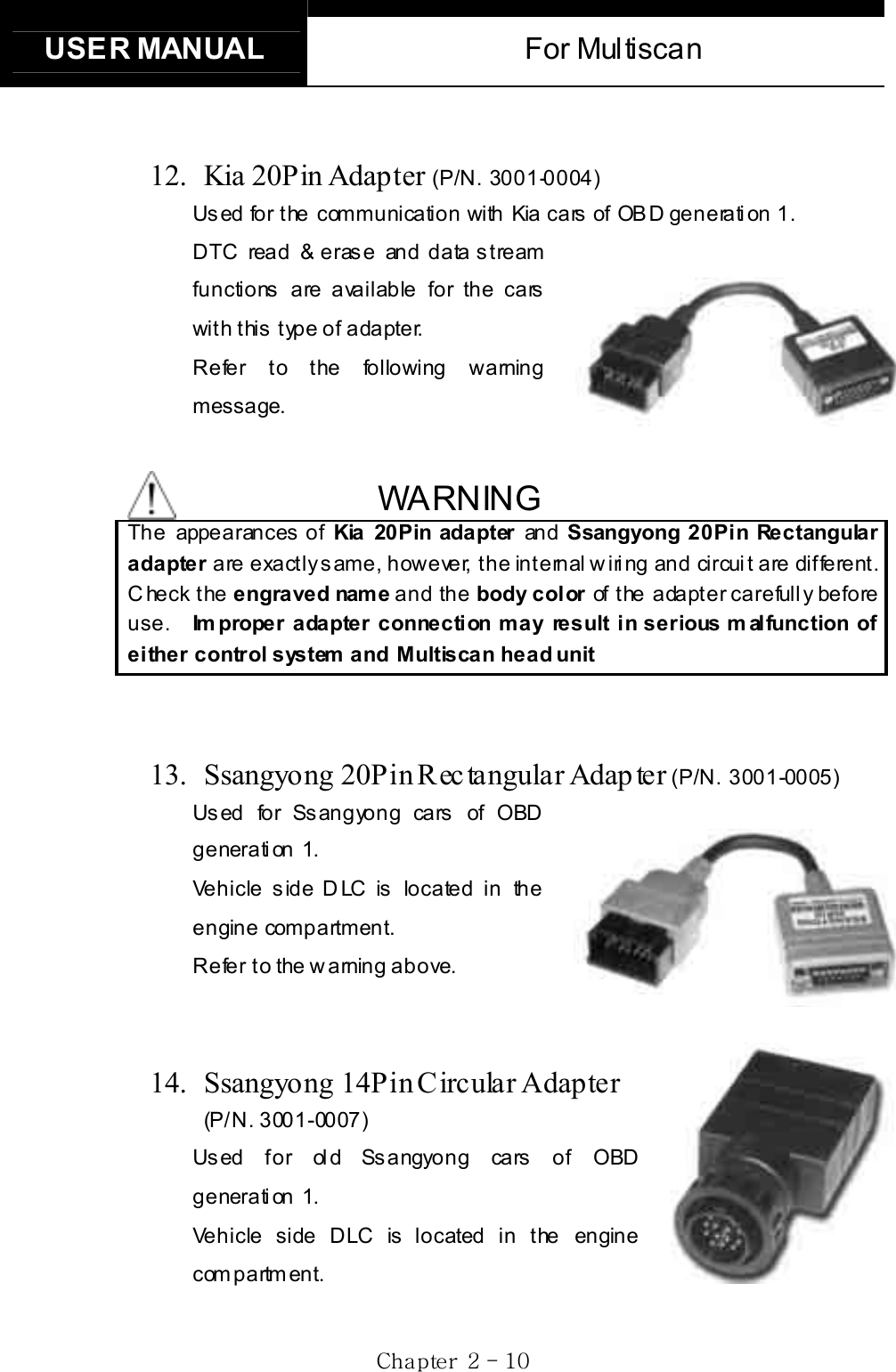 USER MANUAL  For Multiscan Gj  GYG TGXWG     12.  Kia 20Pin Adapter (P/N. 3001-0004)Us ed for the communication with Kia cars  of  OB D generati on 1.   DTC read &amp; erase and data stream functions are available for the cars with this type of adapter. Refer to the following warning message. WARNING The appearances of Kia 20Pin adapter and Ssangyong 20Pin Rectangular adapter are exactly same, however, the internal wiring and circuit are different. C heck the engraved name and the body color of the adapter carefully before use.  Improper adapter connection may result in serious m alfunction of either control system  and Multiscan head unit13.  Ssangyong 20Pin Rec tangular Adap ter (P/N. 3001-0005)Used for Ssangyong cars of OBD generation 1. Vehicle side DLC is located in the engine compartment. Refer to  the warning above. 14. Ssangyong 14Pin Circular Adapter (P/N. 3001-0007)Used for old Ssangyong cars of OBD generation 1. Vehicle side DLC is located in the engine compartment. 