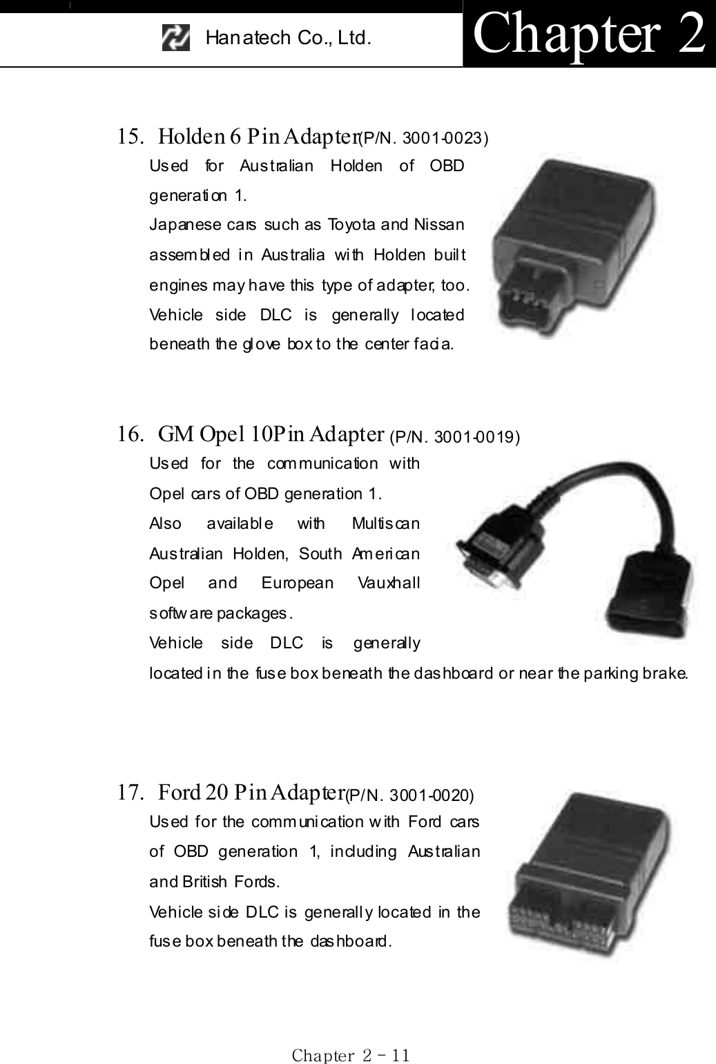 Han atech Co., Ltd.  Chapter 2 Gj  GYG TGXXG15.  Holden 6 Pin Adapter(P/N. 3001-0023)Used for Australian Holden of OBD generation 1. Japanese cars such as Toyota and Nissan assem bl ed i n Aus tralia wi th Holden buil t engines may have this type of adapter, too. Vehicle side DLC is generally located beneath the glove box to the center facia. 16.  GM Opel 10Pin Adapter (P/N. 3001-0019)Used for the com munication with Opel cars  of OBD generation 1. Also available with Multiscan Australian Holden, South American Opel and European Vauxhall s oftw are packages .   Vehicle side DLC is generally located in the  fuse box  beneath the dashboard or near  the parking brake. 17. Ford 20 Pin Adapter(P/N. 3001-0020)Used for the communication with Ford cars of OBD generation 1, including Australian and British Fords.Vehicle side DLC is generally located in the fuse box beneath the  dashboard.