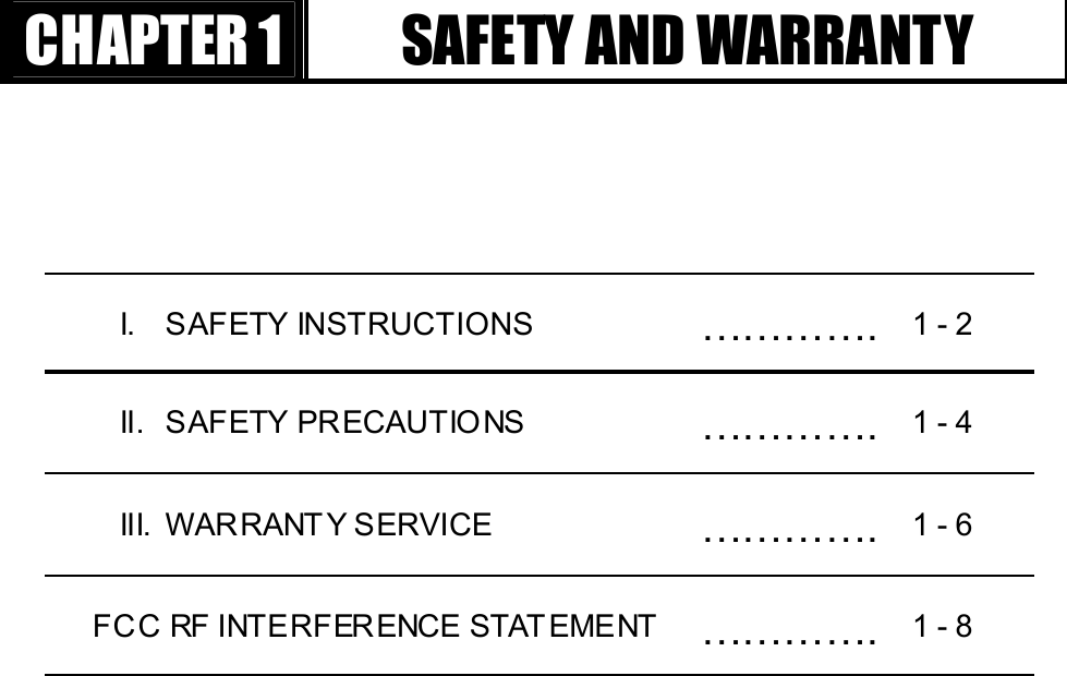 GGٻٻٻٻCHAPTER 1  SAFETY AND WARRANTY I. SAFETY INSTRUCTIONS  ………….  1 - 2 II. SAFETY PRECAUTIO NS  …………. 1 - 4 III.  WAR RANT Y SERVICE  …………. 1 - 6   FCC RF INTERFERENCE STAT EMENT  ………….  1 - 8 