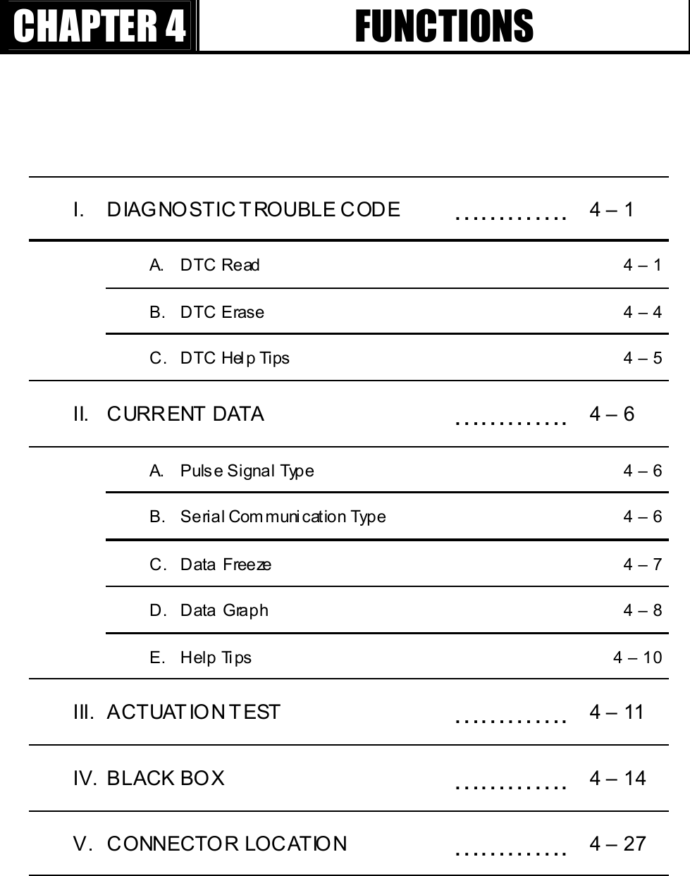 GGٻٻٻٻCHAPTER 4  FUNCTIONS I. DIAGNOSTIC T ROUBLE CODE  ………….  4 – 1   A.  DTC Read    4 – 1   B.  DTC Erase    4 – 4   C.  DTC Help Tips    4 – 5 II. CURRENT DATA   ………….  4 – 6   A.  Pulse Signal Type    4 – 6   B.  Serial Communication Type    4 – 6   C.  Data Freeze    4 – 7   D.  Data Graph    4 – 8   E.  Help Tips    4 – 10 III. ACTUAT ION TEST  ………….  4 – 11 IV. BLACK BOX  ………….  4 – 14 V. CONNECTOR LOCATION  ………….  4 – 27 G
