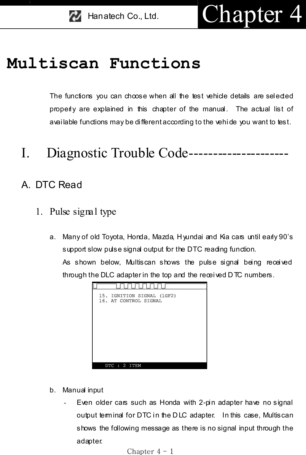 Han atech Co., Ltd.  Chapter 4 GjG[GTG XGMultiscan FunctionsThe functions you can choose when all the test vehicle details are selected properly are explained in this chapter of the manual.  The actual list of available functions may be different according to the vehicle you want to test.   I. Diagnostic Trouble Code--------------------- A. DTC Read 1. Pulse signa l type a.  Many of old Toyota, Honda, Mazda, Hyundai and Kia cars until early 90’s support slow pulse signal output for the DTC reading function. As shown below, Multiscan shows the pulse signal being received through the DLC adapter in the top and the received DTC numbers. b. Manual input -Even older cars such as Honda with 2-pin adapter have no signal output terminal for DTC in the DLC adapter.   In this case, Multiscan shows the following message as there is no signal input through the adapter. 