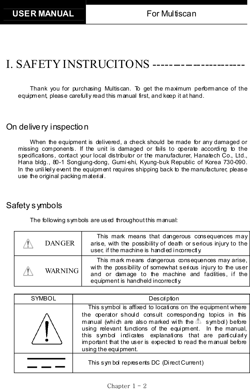 USER MANUAL  For Multiscan   GjGXGTG YGI. SAFETY INSTRUCITONS ----------------------- Thank you for purchasing Multiscan. To get the maximum performance of the equipment, please carefully read this manual first, and keep it at hand. On delivery inspection When the equipment is delivered, a check should be made for any damaged or missing components. If the unit is damaged or fails to operate according to the specifications, contact your local distributor or the manufacturer, Hanatech Co., Ltd., Hana bldg., 80-1 Songjung-dong, Gumi-shi, Kyung-buk Republic of Korea 730-090.  In the unli kel y event the equipm ent requires  shipping back to the manufacturer, pleas e use  the original packing material. Safety symbols The following symbols are used throughout this manual: DANGER This mark means that dangerous consequences may arise, with the possibility of death or serious injury to the user, if the machine is handled incorrectly. WARNING This mark means  dangerous  consequences may arise, with the possibility of somewhat serious injury to the user and or damage to the machine and facilities, if the equipment is handheld incorrectl y.  SYMBOL Description This symbol is affixed to locations on the equipment where the operat or s houl d cons ult correspondi ng topics  in this manual (which are also marked with the symbol) before using relevant functions of the equipment.  In the manual, this symbol indicates  explanations that are particularly important that the user is expected to read the manual before using the  equi pment.  This sym bol represents DC  (Direct Current) 
