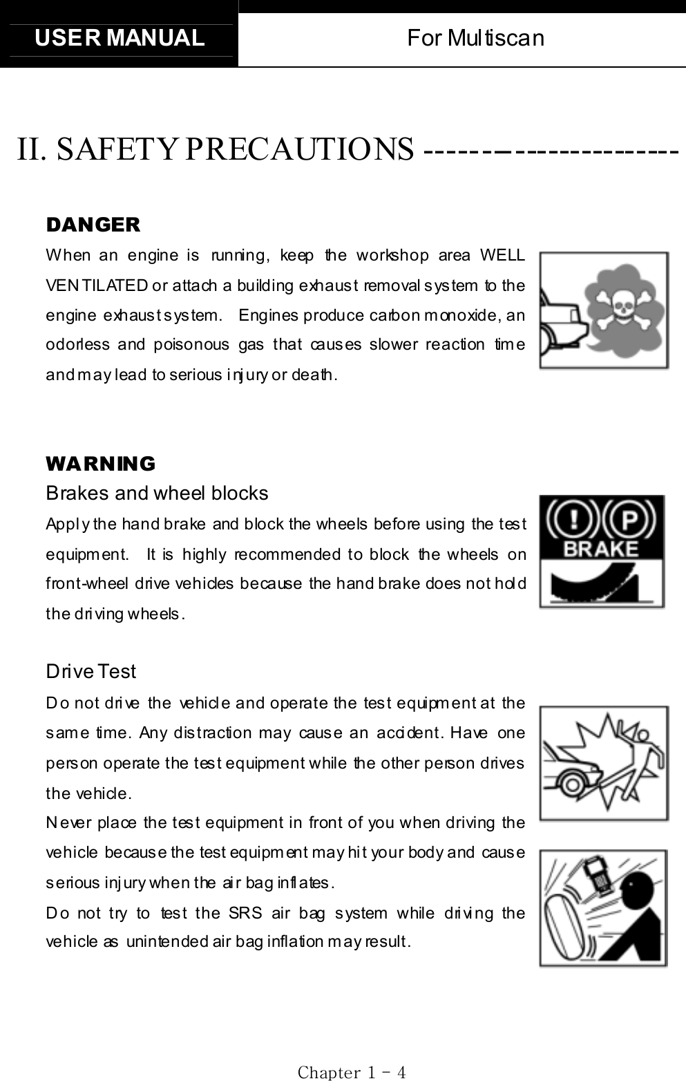 USER MANUAL  For Multiscan   GjGXGTG [GGII. SAFETY PRECAUTIONS ----------------------- GDANGER When an engine is running, keep the workshop area WELL VENTILATED or attach a building exhaust removal system to the engine  exhaust system.    Engines produce carbon monoxide, an odorless and poisonous gas that causes slower reaction time and may lead to serious injury or death. GGWARNING Brakes and wheel blocksApply the hand brake and block the wheels before using the test equipment.  It is highly recommended to block the wheels on front-wheel drive vehicles because the hand brake does not hold the driving wheels. GDrive Test Do not drive the vehicle and operate the test equipment at the same time. Any distraction may cause an accident. Have one person operate the test equipment while the other person drives the vehicle. Never place the test equipment in front of you when driving the vehicle becaus e the test equipm ent may hi t your body and caus e s erious  inj ury when the ai r bag infl ates .   D o not try to tes t the SRS air bag s ystem while dri vi ng the vehicle as unintended air bag inflation may result. 