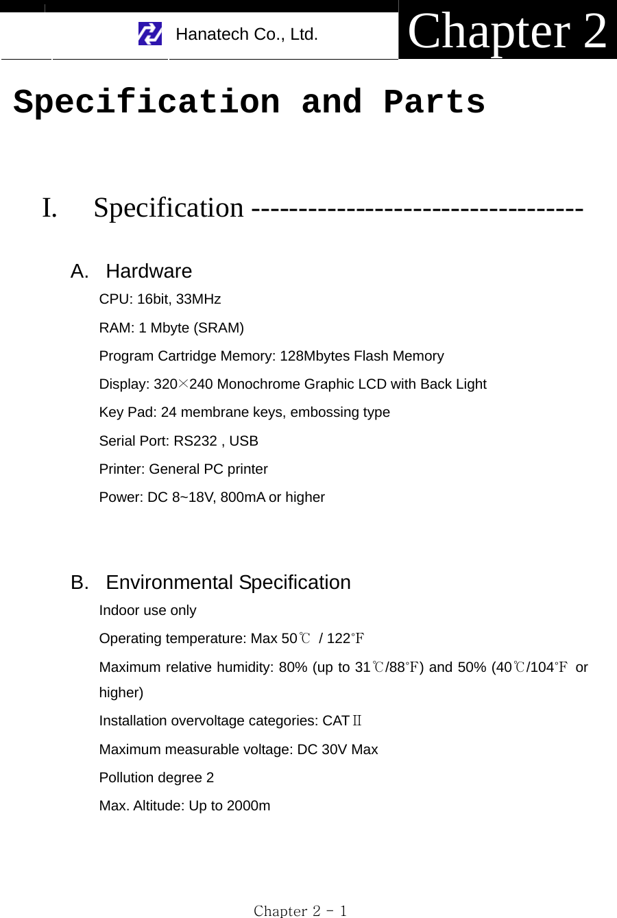     Hanatech Co., Ltd.  Chapter 2 Chapter 2 - 1 Specification and Parts   I. Specification -----------------------------------  A. Hardware CPU: 16bit, 33MHz RAM: 1 Mbyte (SRAM) Program Cartridge Memory: 128Mbytes Flash Memory Display: 320×240 Monochrome Graphic LCD with Back Light Key Pad: 24 membrane keys, embossing type Serial Port: RS232 , USB Printer: General PC printer Power: DC 8~18V, 800mA or higher   B. Environmental Specification Indoor use only Operating temperature: Max 50℃ / 122℉ Maximum relative humidity: 80% (up to 31℃/88℉) and 50% (40℃/104℉ or higher) Installation overvoltage categories: CATⅡ Maximum measurable voltage: DC 30V Max Pollution degree 2 Max. Altitude: Up to 2000m 