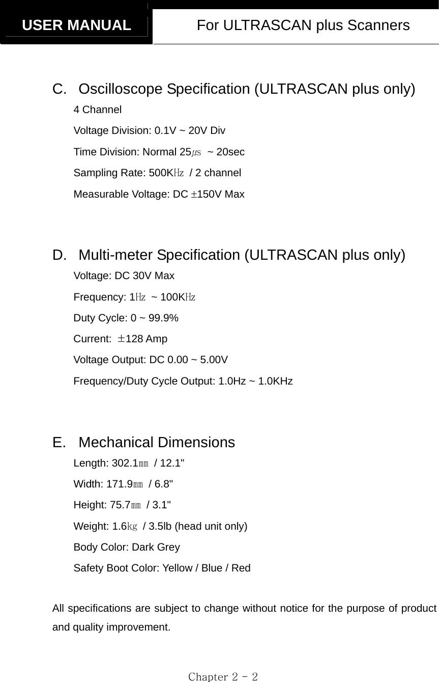   USER MANUAL  For ULTRASCAN plus Scanners  Chapter 2 - 2  C. Oscilloscope Specification (ULTRASCAN plus only) 4 Channel Voltage Division: 0.1V ~ 20V Div Time Division: Normal 25㎲ ~ 20sec Sampling Rate: 500K㎐  / 2 channel Measurable Voltage: DC ±150V Max  D.  Multi-meter Specification (ULTRASCAN plus only) Voltage: DC 30V Max Frequency: 1㎐ ~ 100K㎐ Duty Cycle: 0 ~ 99.9% Current:  ±128 Amp Voltage Output: DC 0.00 ~ 5.00V Frequency/Duty Cycle Output: 1.0Hz ~ 1.0KHz  E. Mechanical Dimensions Length: 302.1㎜ / 12.1&quot; Width: 171.9㎜ / 6.8&quot;  Height: 75.7㎜ / 3.1&quot;  Weight: 1.6㎏  / 3.5lb (head unit only) Body Color: Dark Grey   Safety Boot Color: Yellow / Blue / Red  All specifications are subject to change without notice for the purpose of product and quality improvement. 
