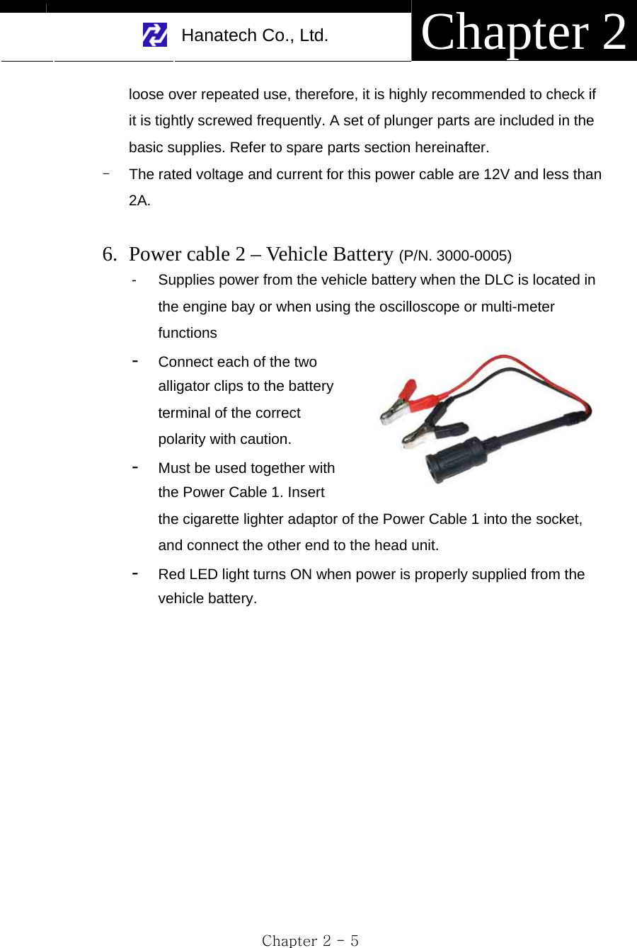     Hanatech Co., Ltd.  Chapter 2 Chapter 2 - 5 loose over repeated use, therefore, it is highly recommended to check if it is tightly screwed frequently. A set of plunger parts are included in the basic supplies. Refer to spare parts section hereinafter. -  The rated voltage and current for this power cable are 12V and less than 2A.  6. Power cable 2 – Vehicle Battery (P/N. 3000-0005) -  Supplies power from the vehicle battery when the DLC is located in the engine bay or when using the oscilloscope or multi-meter functions -  Connect each of the two alligator clips to the battery terminal of the correct polarity with caution.     -  Must be used together with the Power Cable 1. Insert the cigarette lighter adaptor of the Power Cable 1 into the socket, and connect the other end to the head unit.     -  Red LED light turns ON when power is properly supplied from the vehicle battery. 