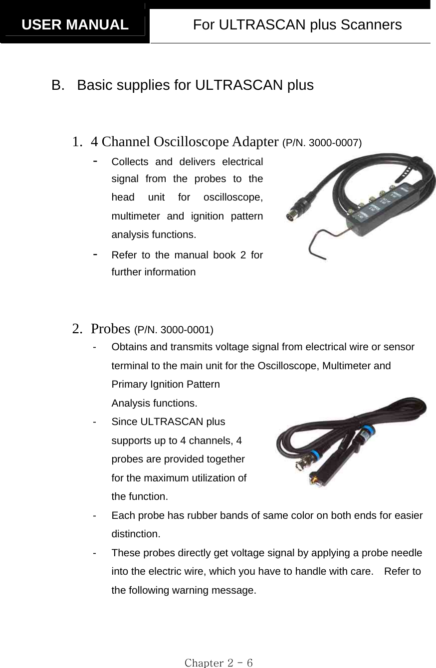   USER MANUAL  For ULTRASCAN plus Scanners  Chapter 2 - 6  B.  Basic supplies for ULTRASCAN plus   1. 4 Channel Oscilloscope Adapter (P/N. 3000-0007) -  Collects and delivers electrical signal from the probes to the head unit for oscilloscope, multimeter and ignition pattern analysis functions.   -  Refer to the manual book 2 for further information   2. Probes (P/N. 3000-0001) -  Obtains and transmits voltage signal from electrical wire or sensor terminal to the main unit for the Oscilloscope, Multimeter and Primary Ignition Pattern Analysis functions.   -  Since ULTRASCAN plus supports up to 4 channels, 4 probes are provided together for the maximum utilization of the function. -  Each probe has rubber bands of same color on both ends for easier distinction. -  These probes directly get voltage signal by applying a probe needle into the electric wire, which you have to handle with care.    Refer to the following warning message.    