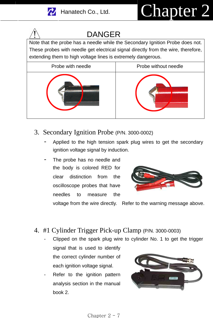     Hanatech Co., Ltd.  Chapter 2 Chapter 2 - 7  DANGER Note that the probe has a needle while the Secondary Ignition Probe does not. These probes with needle get electrical signal directly from the wire, therefore, extending them to high voltage lines is extremely dangerous. Probe with needle  Probe without needle    3. Secondary Ignition Probe (P/N. 3000-0002) -  Applied to the high tension spark plug wires to get the secondary ignition voltage signal by induction.   -  The probe has no needle and the body is colored RED for clear distinction from the oscilloscope probes that have needles to measure the voltage from the wire directly.    Refer to the warning message above.   4. #1 Cylinder Trigger Pick-up Clamp (P/N. 3000-0003) -  Clipped on the spark plug wire to cylinder No. 1 to get the trigger signal that is used to identify the correct cylinder number of each ignition voltage signal.   -  Refer to the ignition pattern analysis section in the manual book 2.  