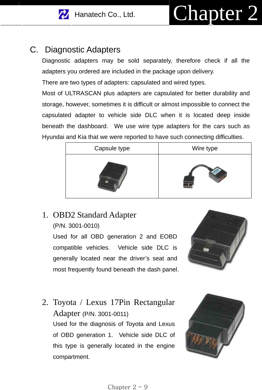     Hanatech Co., Ltd.  Chapter 2 Chapter 2 - 9  C. Diagnostic Adapters Diagnostic adapters may be sold separately, therefore check if all the adapters you ordered are included in the package upon delivery.     There are two types of adapters: capsulated and wired types.   Most of ULTRASCAN plus adapters are capsulated for better durability and storage, however, sometimes it is difficult or almost impossible to connect the capsulated adapter to vehicle side DLC when it is located deep inside beneath the dashboard.  We use wire type adapters for the cars such as Hyundai and Kia that we were reported to have such connecting difficulties.   Capsule type  Wire type    1. OBD2 Standard Adapter   (P/N. 3001-0010) Used for all OBD generation 2 and EOBD compatible vehicles.  Vehicle side DLC is generally located near the driver’s seat and most frequently found beneath the dash panel.   2. Toyota / Lexus 17Pin Rectangular Adapter (P/N. 3001-0011) Used for the diagnosis of Toyota and Lexus of OBD generation 1.  Vehicle side DLC of this type is generally located in the engine compartment.   