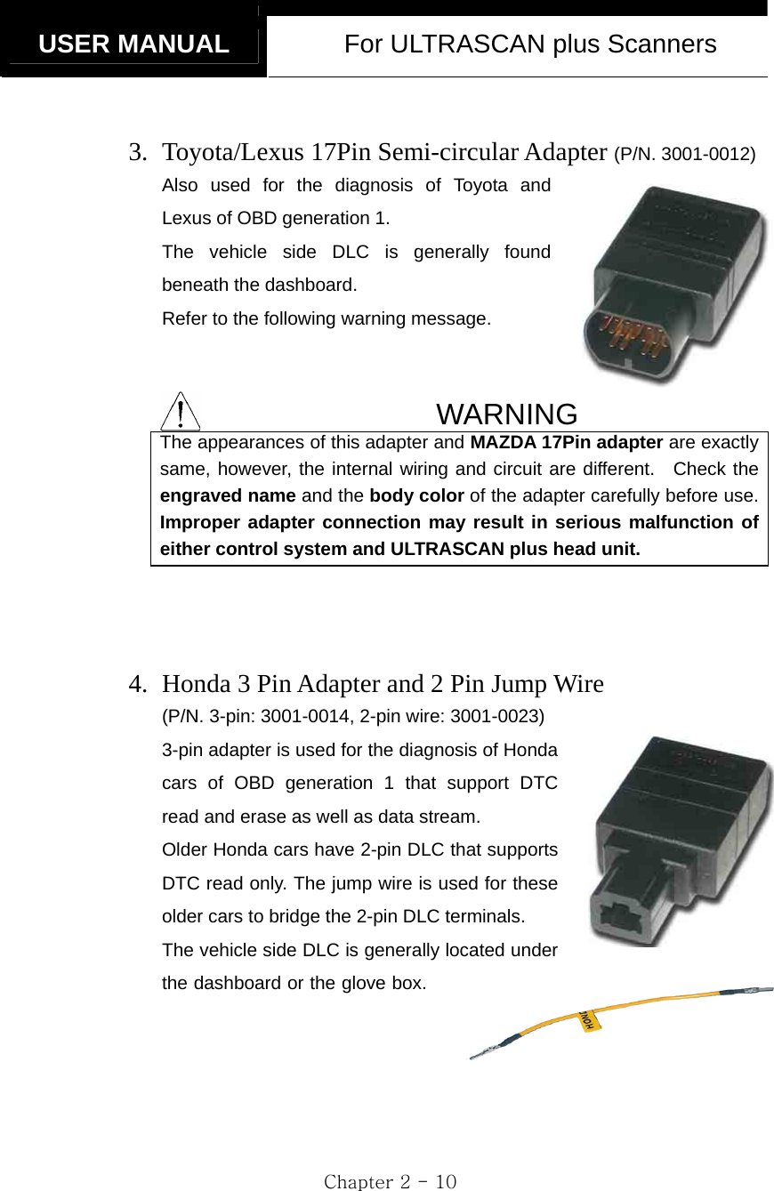  USER MANUAL  For ULTRASCAN plus Scanners  Chapter 2 - 10  3. Toyota/Lexus 17Pin Semi-circular Adapter (P/N. 3001-0012) Also used for the diagnosis of Toyota and Lexus of OBD generation 1. The vehicle side DLC is generally found beneath the dashboard. Refer to the following warning message.     WARNING The appearances of this adapter and MAZDA 17Pin adapter are exactly same, however, the internal wiring and circuit are different.  Check the engraved name and the body color of the adapter carefully before use. Improper adapter connection may result in serious malfunction of either control system and ULTRASCAN plus head unit.    4. Honda 3 Pin Adapter and 2 Pin Jump Wire   (P/N. 3-pin: 3001-0014, 2-pin wire: 3001-0023) 3-pin adapter is used for the diagnosis of Honda cars of OBD generation 1 that support DTC read and erase as well as data stream. Older Honda cars have 2-pin DLC that supports DTC read only. The jump wire is used for these older cars to bridge the 2-pin DLC terminals. The vehicle side DLC is generally located under the dashboard or the glove box.        