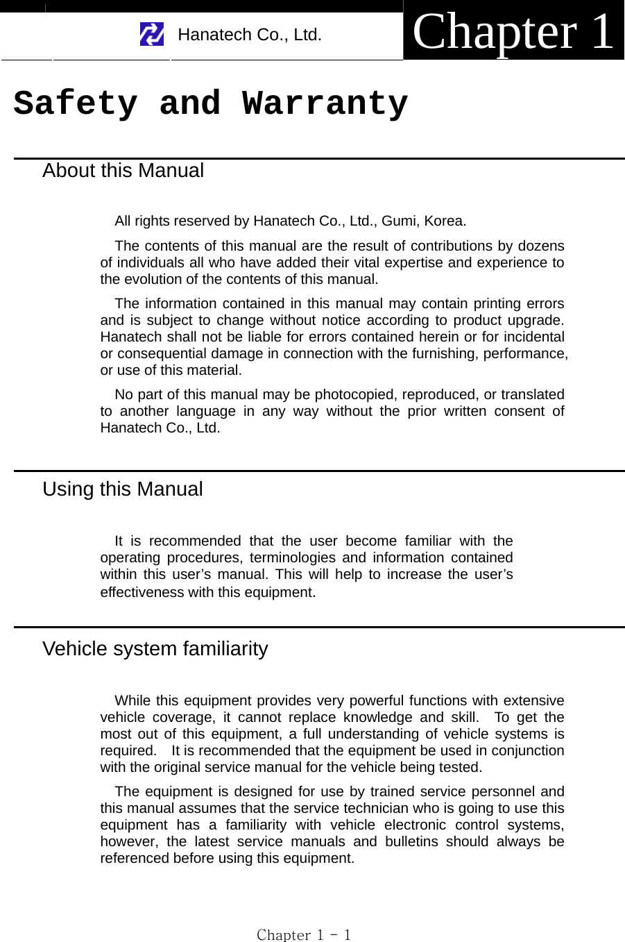    Hanatech Co., Ltd.  Chapter 1 Chapter 1 - 1 Safety and Warranty  About this Manual  All rights reserved by Hanatech Co., Ltd., Gumi, Korea. The contents of this manual are the result of contributions by dozens of individuals all who have added their vital expertise and experience to the evolution of the contents of this manual. The information contained in this manual may contain printing errors and is subject to change without notice according to product upgrade.  Hanatech shall not be liable for errors contained herein or for incidental or consequential damage in connection with the furnishing, performance, or use of this material. No part of this manual may be photocopied, reproduced, or translated to another language in any way without the prior written consent of Hanatech Co., Ltd.      Using this Manual  It is recommended that the user become familiar with the operating procedures, terminologies and information contained within this user’s manual. This will help to increase the user’s effectiveness with this equipment.  Vehicle system familiarity  While this equipment provides very powerful functions with extensive vehicle coverage, it cannot replace knowledge and skill.  To get the most out of this equipment, a full understanding of vehicle systems is required.    It is recommended that the equipment be used in conjunction with the original service manual for the vehicle being tested.     The equipment is designed for use by trained service personnel and this manual assumes that the service technician who is going to use this equipment has a familiarity with vehicle electronic control systems, however, the latest service manuals and bulletins should always be referenced before using this equipment. 